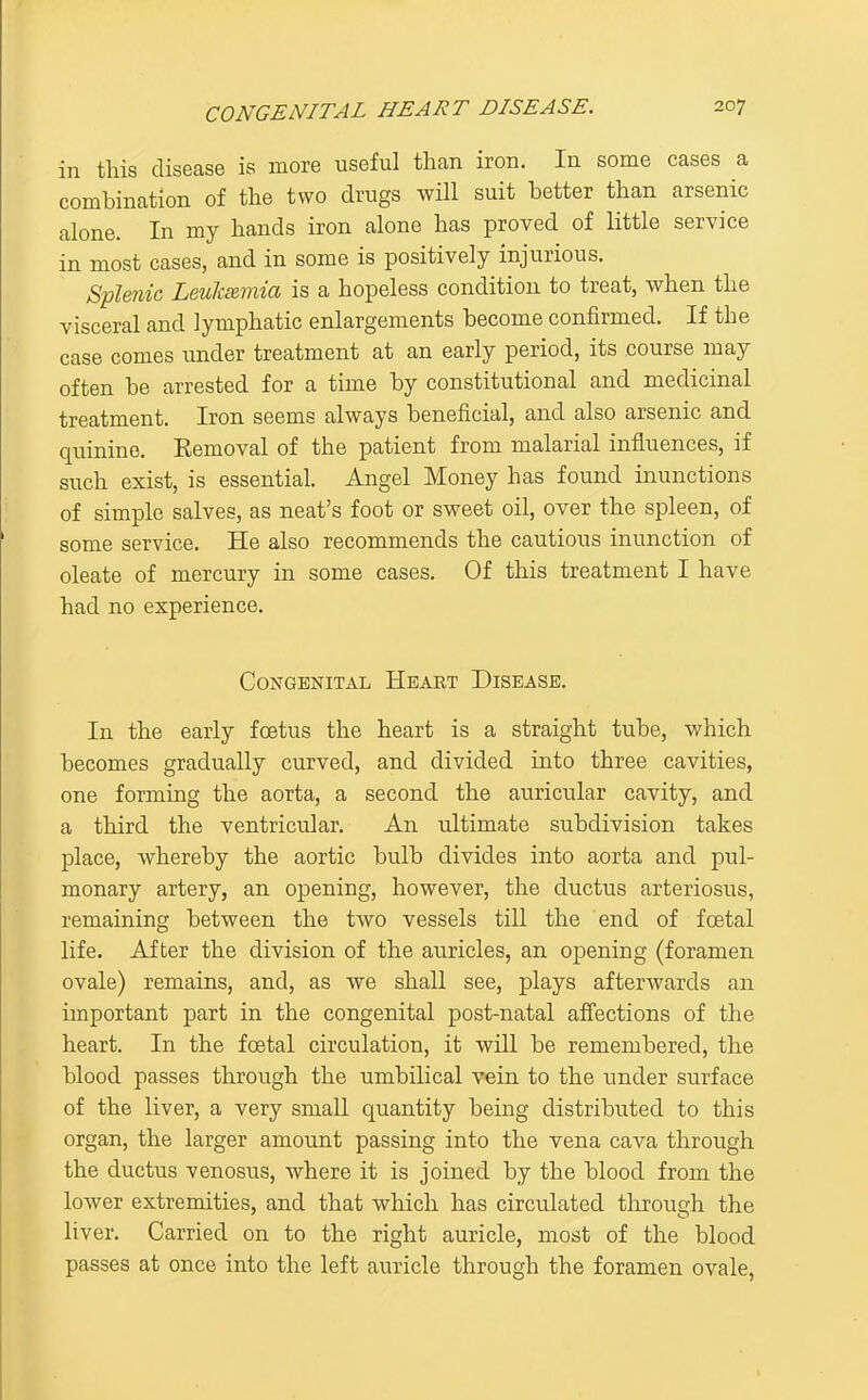in this disease is more useful than iron. In some cases a combination of the two drugs will suit better than arsenic alone. In my hands iron alone has proved of little service in most cases, and in some is positively injurious. S'plmic Levksimia is a hopeless condition to treat, when the visceral and lymphatic enlargements become confirmed. If the case comes under treatment at an early period, its course may often be arrested for a time by constitutional and medicinal treatment. Iron seems always beneficial, and also arsenic and quinine. Eemoval of the patient from malarial influences, if such exist, is essential. Angel Money has found inunctions of simple salves, as neat's foot or sweet oil, over the spleen, of some service. He also recommends the cautious inunction of oleate of mercury in some cases. Of this treatment I have had no experience. Congenital Hbaet Disease. In the early foetus the heart is a straight tube, which becomes gradually curved, and divided into three cavities, one forming the aorta, a second the auricular cavity, and a third the ventricular. An ultimate subdivision takes place, whereby the aortic bulb divides into aorta and pul- monary artery, an opening, however, the ductus arteriosiis, remaining between the two vessels till the end of foetal life. After the division of the auricles, an opening (foramen ovale) remains, and, as we shall see, plays afterwards an important part in the congenital post-natal affections of the heart. In the foetal circulation, it will be remembered, the blood passes through the umbilical vein to the under surface of the liver, a very small quantity being distributed to this organ, the larger amount passing into the vena cava through the ductus venosus, where it is joined by the blood from the lower extremities, and that which has circulated through the liver. Carried on to the right auricle, most of the blood passes at once into the left auricle through the foramen ovale.