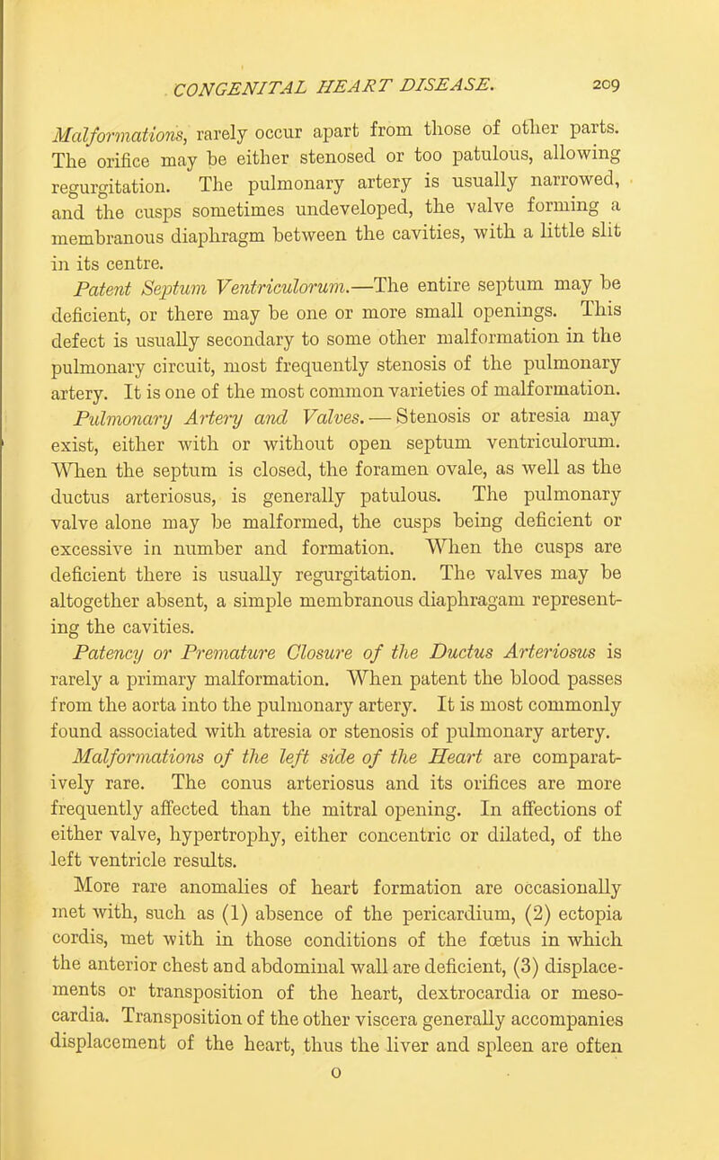 Malformations, rarely occur apart from those of otlier parts. The orifice may be either stenosed or too patulous, allowing regurgitation. The pulmonary artery is usually narrowed, and the cusps sometimes undeveloped, the valve forming a membranous diaphragm between the cavities, with a little slit in its centre. Patent Septum Ventriculorum.—The entire septum may be deficient, or there may be one or more small openings. This defect is usually secondary to some other malformation in the pulmonary circuit, most frequently stenosis of the pulmonary artery. It is one of the most common varieties of malformation. Pulmonary Artery and Valves. — Stenosis or atresia may exist, either with or without open septum ventriculorum. When the septum is closed, the foramen ovale, as well as the ductus arteriosus, is generally patulous. The pulmonary valve alone may be malformed, the cusps being deficient or excessive in number and formation. When the cusps are deficient there is usually regurgitation. The valves may be altogether absent, a simple membranous diaphragam represent- ing the cavities. Patency or Premature Closure of the Ductus Arteriosus is rarely a primary malformation. When patent the blood passes from the aorta into the pulmonary artery. It is most commonly found associated with atresia or stenosis of pulmonary artery. Malformations of the left side of the Heart are comparat- ively rare. The conus arteriosus and its orifices are more frequently affected than the mitral opening. In affections of either valve, hypertrophy, either concentric or dilated, of the left ventricle results. More rare anomalies of heart formation are occasionally met with, such as (1) absence of the pericardium, (2) ectopia cordis, met with in those conditions of the foetus in which the anterior chest and abdominal wall are deficient, (3) displace- ments or transposition of the heart, dextrocardia or meso- cardia. Transposition of the other viscera generally accompanies displacement of the heart, thus the liver and spleen are often o