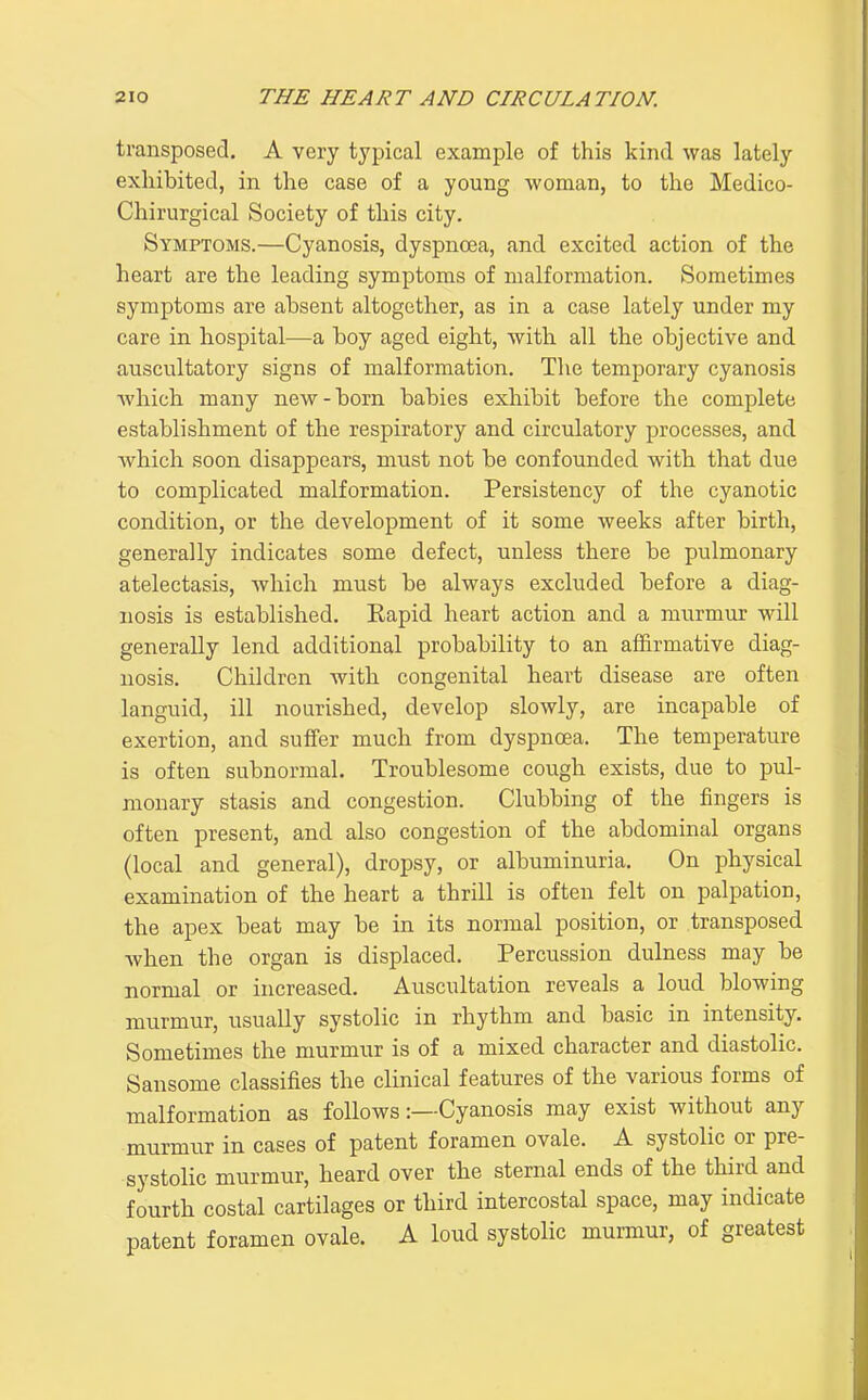 transposed. A very typical example of this kind was lately exhibited, in the case of a young -woman, to the Medico- Chirurgical Society of this city. Symptoms.—Cyanosis, dyspnoea, and excited action of the heart are the leading symptoms of malformation. Sometimes symptoms are absent altogether, as in a case lately under my care in hospital—a boy aged eight, with all the objective and auscultatory signs of malformation. The temporary cyanosis which many new-born babies exhibit before the complete establishment of the respiratory and circulatory processes, and Avhich soon disappears, must not be confounded with that due to complicated malformation. Persistency of the cyanotic condition, or the development of it some weeks after birth, generally indicates some defect, unless there be pulmonary atelectasis, which must be always excluded before a diag- nosis is established. Rapid heart action and a murmur will generally lend additional probability to an affirmative diag- nosis. Children with congenital heart disease are often languid, ill nourished, develop slowly, are incapable of exertion, and suffer much from dyspnoea. The temperature is often subnormal. Troublesome cough exists, due to pul- monary stasis and congestion. Clubbing of the fingers is often present, and also congestion of the abdominal organs (local and general), dropsy, or albuminuria. On physical examination of the heart a thrill is often felt on palpation, the apex beat may be in its normal position, or transposed when the organ is displaced. Percussion dulness may be normal or increased. Auscultation reveals a loud blowing murmur, usually systolic in rhythm and basic in intensity. Sometimes the murmur is of a mixed character and diastolic. Sansome classifies the clinical features of the various forms of malformation as follows:—Cyanosis may exist without any murmur in cases of patent foramen ovale. A systolic or pre- systohc murmur, heard over the sternal ends of the third and fourth costal cartilages or third intercostal space, may indicate patent foramen ovale. A loud systolic murmur, of greatest