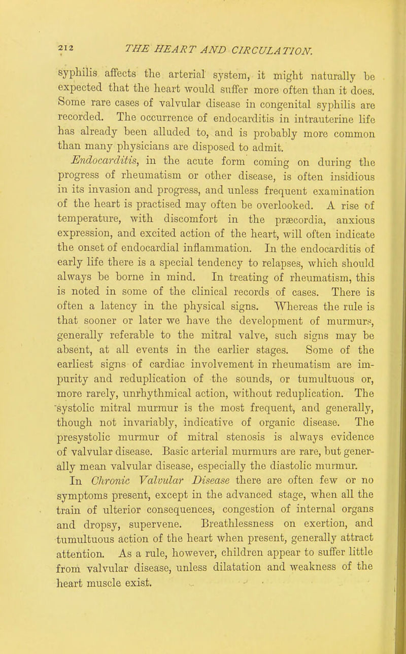 syphilis affects the arterial system, it might naturally be expected that the heart would suffer more often than it does. Some rare cases of valvular disease in congenital syphilis are recorded. The occurrence of endocarditis in intrauterine life has already been alluded to, and is probably more common than many physicians are disposed to admit. Endocarditis, in the acute form coming on during the progress of rheumatism or other disease, is often insidious in its invasion and progress, and unless frequent examination of the heart is practised may often be overlooked. A rise of temperature, with discomfort in the praecordia, anxious expression, and excited action of the heart, will often indicate the onset of endocardial inflammation. In the endocarditis of early life there is a special tendency to relapses, which should always be borne in mind. In treating of rheumatism, this is noted in some of the clinical records of cases. There is often a latency in the physical signs. Whereas the rule is that sooner or later we have the development of murmurs, generally referable to the mitral valve, such signs may be absent, at all events in the earlier stages. Some of the earliest signs of cardiac involvement in rheumatism are im- purity and reduplication of the sounds, or tumultuous or, more rarely, unrhythmical action, without reduplication. The 'systolic mitral murmur is the most frequent, and generally, though not invariably, indicative of organic disease. The presystolic murmur of mitral stenosis is always evidence of valvular disease. Basic arterial murmurs are rare, but gener- ally mean valvular disease, especially the diastolic murmur. In Clironic Valvular Disease there are often few or no symptoms present, except in the advanced stage, when all the train of ulterior consequences, congestion of internal organs and dropsy, supervene. Breathlessness on exertion, and tumultuous action of the heart Avhen present, generally attract attention. As a rule, however, children appear to suffer little from valvular disease, unless dilatation and weakness of the heart muscle exist.