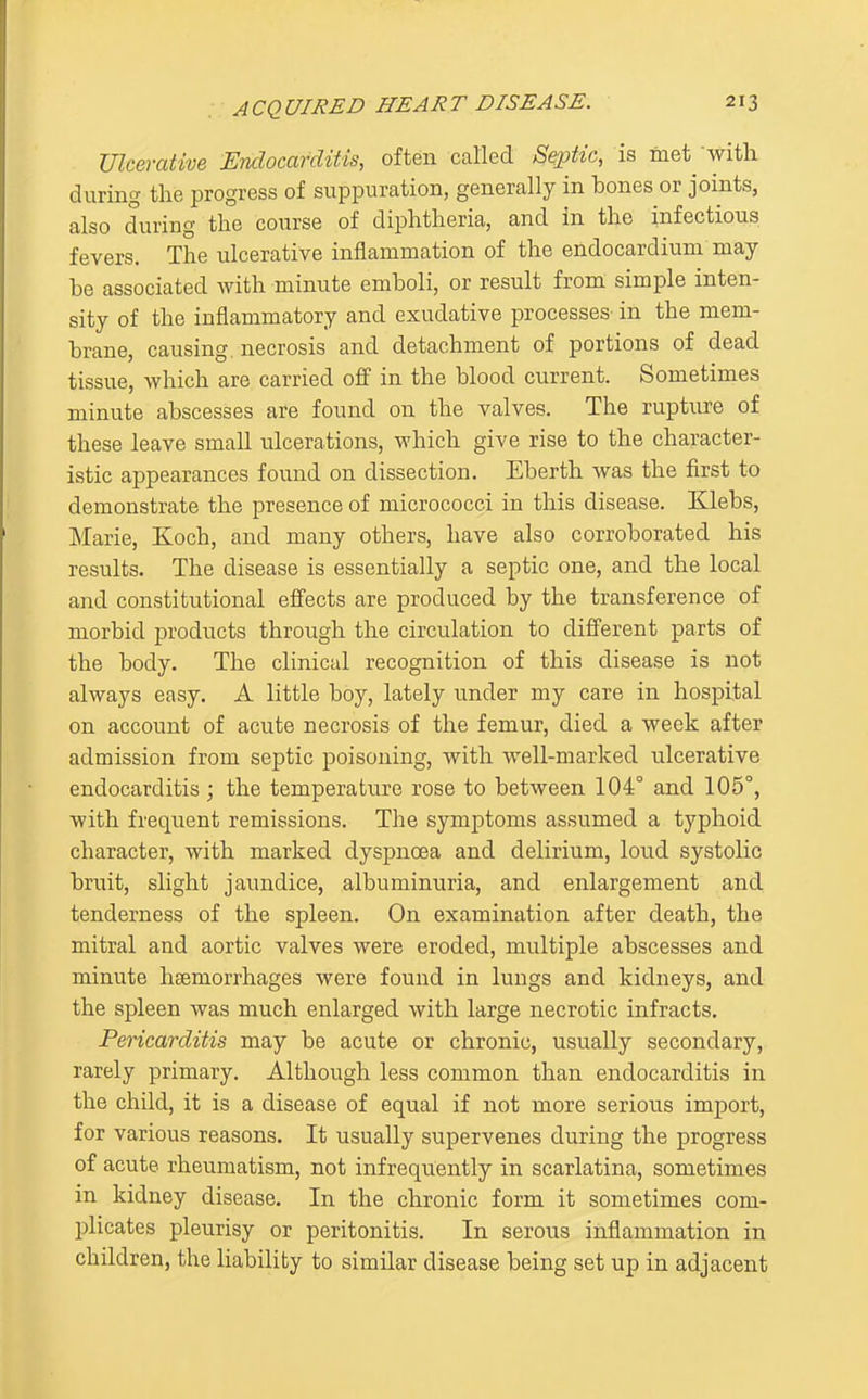 Ulcerative Endocarditis, often called Septic, is met-with during the progress of suppuration, generally in bones or joints, also during the course of diphtheria, and in the infectious fevers. The ulcerative inflammation of the endocardium may be associated with minute emboli, or result from simple inten- sity of the inflammatory and exudative processes in the mem- brane, causing, necrosis and detachment of portions of dead tissue, which are carried off in the blood current. Sometimes minute abscesses are found on the valves. The rupture of these leave small ulcerations, which give rise to the character- istic appearances found on dissection. Eberth was the first to demonstrate the presence of micrococci in this disease. Klebs, Marie, Koch, and many others, have also corroborated his results. The disease is essentially a septic one, and the local and constitutional effects are produced by the transference of morbid products through the circulation to different parts of the body. The clinical recognition of this disease is not always easy. A little boy, lately under my care in hospital on account of acute necrosis of the femur, died a week after admission from septic poisoning, with well-marked ulcerative endocarditis ; the temperature rose to between 104° and 105°, with frequent remissions. The symptoms assumed a typhoid character, with marked dyspnoea and delirium, lou.d systolic bruit, slight jaundice, albuminuria, and enlargement and tenderness of the spleen. On examination after death, the mitral and aortic valves were eroded, multiple abscesses and minute haemorrhages were found in lungs and kidneys, and the spleen was much enlarged with large necrotic infracts. Pericarditis may be acute or chronic, usually secondary, rarely primary. Although less common than endocarditis in the child, it is a disease of equal if not more serious import, for various reasons. It usually supervenes during the progress of acute rheumatism, not infrequently in scarlatina, sometimes in kidney disease. In the chronic form it sometimes com- plicates pleurisy or peritonitis. In serous inflammation in children, the liability to similar disease being set up in adjacent