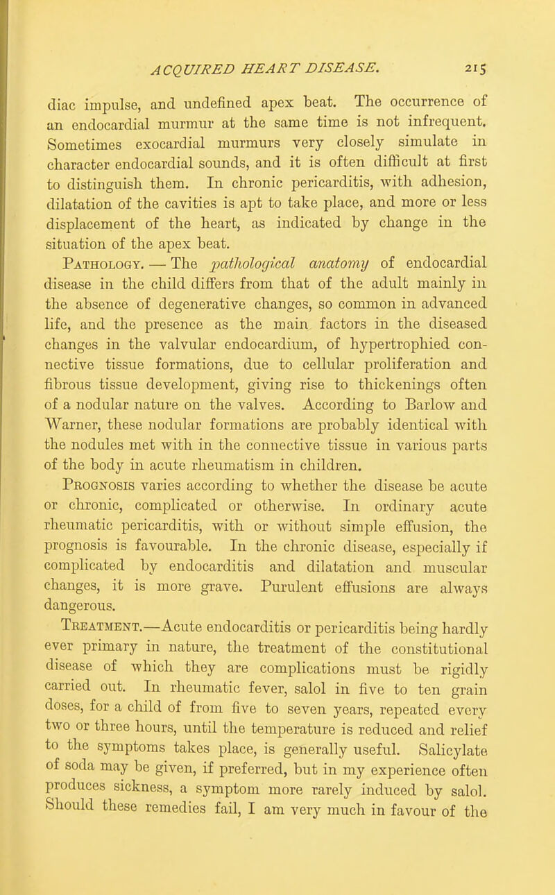 diac impulse, and undefined apex beat. The occurrence of an endocardial murmur at the same time is not infrequent. Sometimes exocardial murmurs very closely simulate in character endocardial sounds, and it is often difficult at first to distinguish them. In chronic pericarditis, with adhesion, dilatation of the cavities is apt to take place, and more or less displacement of the heart, as indicated by change in the situation of the apex beat. Pathology. — The patliological anatomy of endocardial disease in the child differs from that of the adult mainly in the absence of degenerative changes, so common in advanced life, and the presence as the main factors in the diseased changes in the valvular endocardium, of hypertrophied con- nective tissue formations, due to cellular proliferation and fibrous tissue development, giving rise to thickenings often of a nodular nature on the valves. According to Barlow and Warner, these nodular formations are probably identical with the nodules met with in the connective tissue in various parts of the body in acute rheumatism in children. Prognosis varies according to whether the disease be acute or chronic, complicated or otherwise. In ordinary acute rheumatic pericarditis, with or without simple effusion, the prognosis is favourable. In the chronic disease, especially if complicated by endocarditis and dilatation and muscular changes, it is more grave. Purulent efi'usions are always dangerous. Treatment.—Acute endocarditis or pericarditis being hardly ever primary in nature, the treatment of the constitutional disease of which they are complications must be rigidly carried out. In rheumatic fever, salol in five to ten grain doses, for a child of from five to seven years, repeated every two or three hours, until the temperature is reduced and relief to the symptoms takes place, is generally useful. Salicylate of soda may be given, if preferred, but in my experience often produces sickness, a symptom more rarely induced by salol. Should these remedies fail, I am very much in favour of the