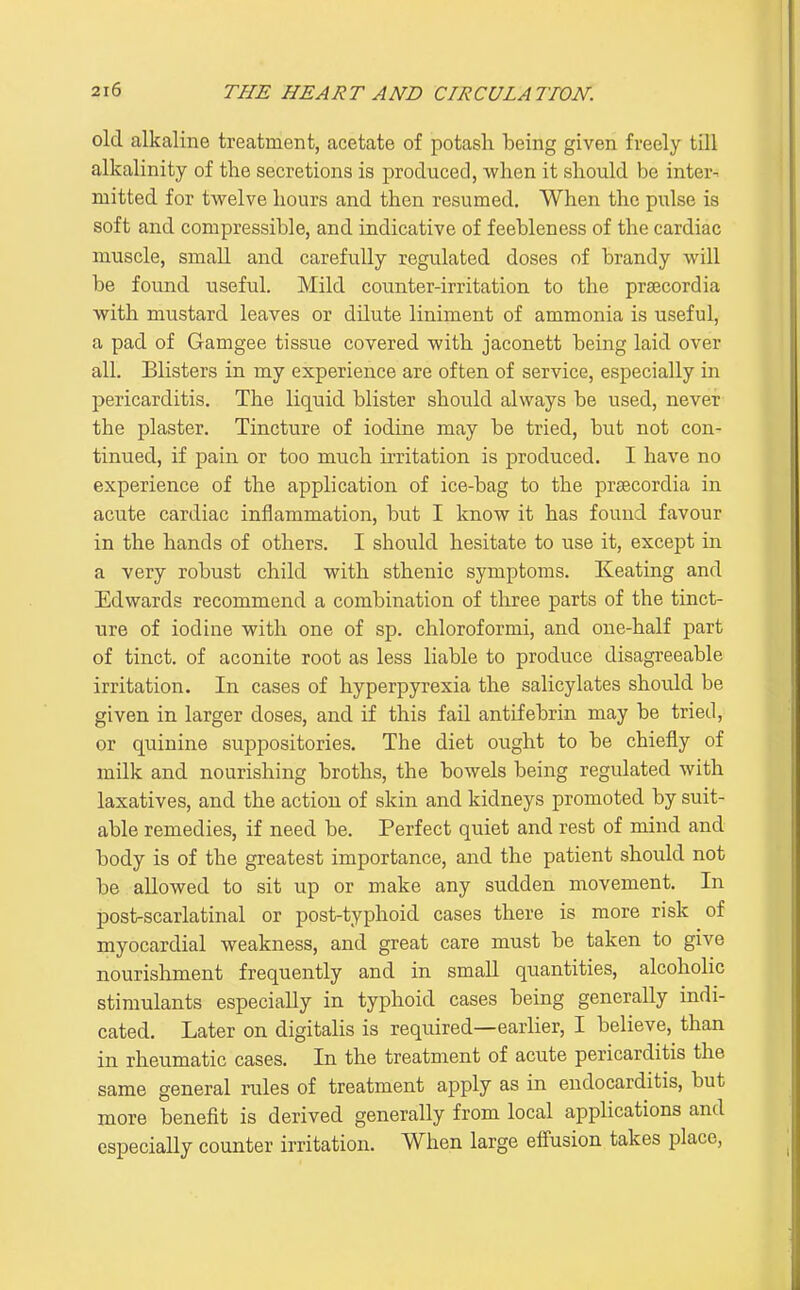 old alkaline treatment, acetate of potash being given freely till alkalinity of tlie secretions is produced, when it should be inter- mitted for twelve hours and then resumed. When the pulse is soft and compressible, and indicative of feebleness of the cardiac muscle, small and carefully regulated doses of brandy will be found useful. Mild counter-irritation to the praicordia with mustard leaves or dilute liniment of ammonia is useful, a pad of Gamgee tissue covered with jaconett being laid over all. Blisters in my experience are often of service, especially in pericarditis. The liquid blister should always be used, never the plaster. Tincture of iodine may be tried, but not con- tinued, if pain or too much irritation is produced. I have no experience of the application of ice-bag to the prsecordia in acute cardiac inflammation, but I know it has found favour in the hands of others. I should hesitate to use it, except in a very robust child with sthenic symptoms. Keating and Edwards recommend a combination of three parts of the tinct- ure of iodine with one of sp. chloroformi, and one-half part of tinct. of aconite root as less liable to produce disagreeable irritation. In cases of hyperpyrexia the salicylates should be given in larger doses, and if this fail antifebrin may be tried, or quinine suppositories. The diet ought to be chiefly of milk and nourishing broths, the bowels being regulated with laxatives, and the action of skin and kidneys promoted by suit- able remedies, if need be. Perfect quiet and rest of mind and body is of the greatest importance, and the patient should not be allowed to sit up or make any sudden movement. In post-scarlatinal or post-typhoid cases there is more risk of myocardial weakness, and great care must be taken to give nourishment frequently and in small quantities, alcoholic stimulants especially in typhoid cases being generally indi- cated. Later on digitalis is required—earlier, I believe, than in rheumatic cases. In the treatment of acute pericarditis the same general rules of treatment apply as in endocarditis, but more benefit is derived generally from local applications and especially counter irritation. When large efi'usion takes place,