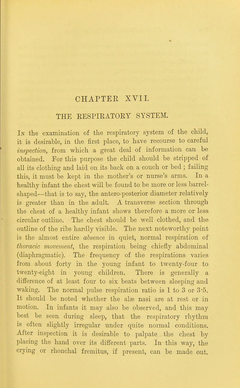 CHAPTEK XVII. THE EESPIRATORY SYSTEM. In the examination of the respiratory system of the child, it is desirable, in the first place, to have recourse to careful inspection, from which a great deal of information can be obtained. For this purpose the child should be stripped of all its clothing and laid on its back on a couch or bed; failing this, it must be kept in the mother's or nurse's arms. In a healthy infant the chest will be found to be more or less barrel- shaped—that is to say, the antero-posterior diameter relatively is greater than in the adult. A transverse section through the chest of a healthy infant shows therefore a more or less circular outline. The chest should be well clothed, and the outline of the ribs hardly visible. The next noteworthy point is the almost entire absence in quiet, normal respiration of thoracic movement, the respiration being chiefly abdominal (diaphragmatic). The frequency of the respirations varies from about forty in the young infant to twenty-four to twenty-eight in young children. There is generally a difference of at least four to six beats between sleeping aud Avaking. The normal pulse respiration ratio is 1 to 3 or 3'5. It should be noted whether the alae nasi are at rest or in motion. In infants it may also be observed, and this may best be seen during sleep, that the respiratory rhythm is often slightly irregular under quite normal conditions. After inspection it is desirable to palpate the chest by placing the hand over its different parts. In this way, the crying or rhonchal fremitus, if present, can be made out.