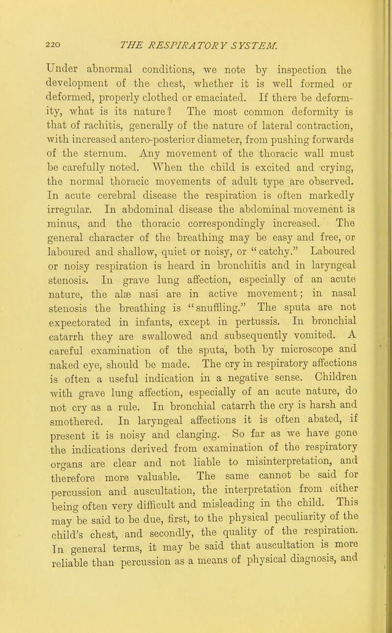 Under abnormal conditions, we note by inspection the development of the chest, whether it is well formed or deformed, properly clothed or emaciated. If there be deform- ity, what is its nature? The most common deformity is that of rachitis, generally of the nature of lateral contraction, with increased antero-posterior diameter, from pushing forwards of the sternum. Any movement of the thoracic wall must be carefully noted. When the child is excited and crying, the normal thoracic movements of adult type are observed. In acute cerebral disease the respiration is often markedly irregular. In abdominal disease the abdominal movement is minus, and the thoracic correspondingly increased. The general character of the breathing may be easy and free, or laboured and shallow, quiet or noisy, or  catchy. Laboured or noisy respiration is heard in bronchitis and in laryngeal stenosis. In grave lung affection, especially of an acute nature, the alse nasi are in active movement; in nasal stenosis the breathing is snufiiing. The sputa are not expectorated in infants, except in pertussis. In bronchial catarrh they are swallowed and subsequently vomited. A careful examination of the sputa, both by microscope and naked eye, should be made. The cry in respiratory affections is often a useful indication in a negative sense. Children with grave lung affection, especially of an acute nature, do not cry as a rule. In bronchial catarrh the cry is harsh and smothered. In laryngeal affections it is often abated, if present it is noisy and clanging. So far as we have gone the indications derived from examination of the respiratory organs are clear and not liable to misinterpretation, and therefore more valuable. The same cannot be said for percussion and auscultation, the interpretation from either being often very difficult and misleading in the child. This may be said to be due, first, to the physical peculiarity of the child's chest, and secondly, the quality of the respiration. In general terms, it may be said that auscultation is more reliable than percussion as a means of physical diagnosis, and