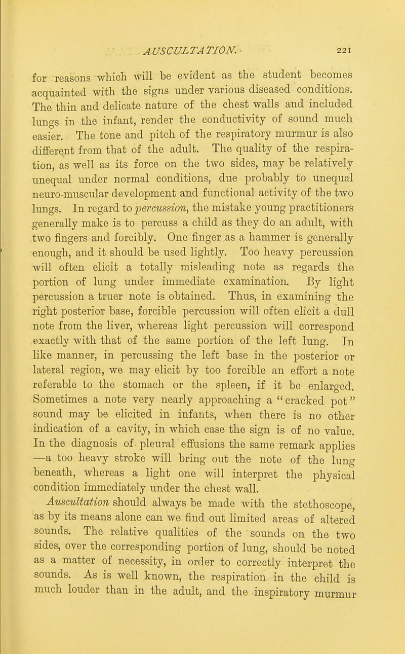 for reasons whicli will be evident as the student becomes acquainted with the signs under various diseased conditions. The thin and delicate nature of the chest walls and included lungs in the infant, render the conductivity of sound much easier. The tone and pitch of the respiratory murmur is also different from that of the adult. The quality of the respira- tion, as well as its force on the two sides, may be relatively unequal under normal conditions, due probably to unequal neuro-muscular development and functional activity of the two lungs. In regard to percussion, the mistake young practitioners generally make is to percuss a child as they do an adult, with two fingers and forcibly. One finger as a hammer is generally enough, and it should be used lightly. Too heavy percussion will often elicit a totally misleading note as regards the portion of lung under immediate examination. By light percussion a truer note is obtained. Thus, in examining the right posterior base, forcible percussion will often elicit a dull note from the liver, whereas light percussion will correspond exactly with that of the same portion of the left lung. In like manner, in percussing the left base in the posterior or lateral region, we may elicit by too forcible an effort a note referable to the stomach or the spleen, if it be enlarged. Sometimes a note very nearly approaching a cracked pot sound may be elicited in infants, when there is no other indication of a cavity, in which case the sign is of no value. In the diagnosis of pleural effusions the same remark applies —a too heavy stroke will bring out the note of the lung beneath, whereas a light one will interpret the physical condition immediately under the chest wall. Auscultation should always be made with the stethoscope, as by its means alone can we find out limited areas of altered sounds. The relative qualities of the sounds on the two sides, over the corresponding portion of lung, should be noted as a matter of necessity, in order to correctly interpret the sounds. As is well known, the respiration in the child is much louder than in the adult, and the inspiratory murmur