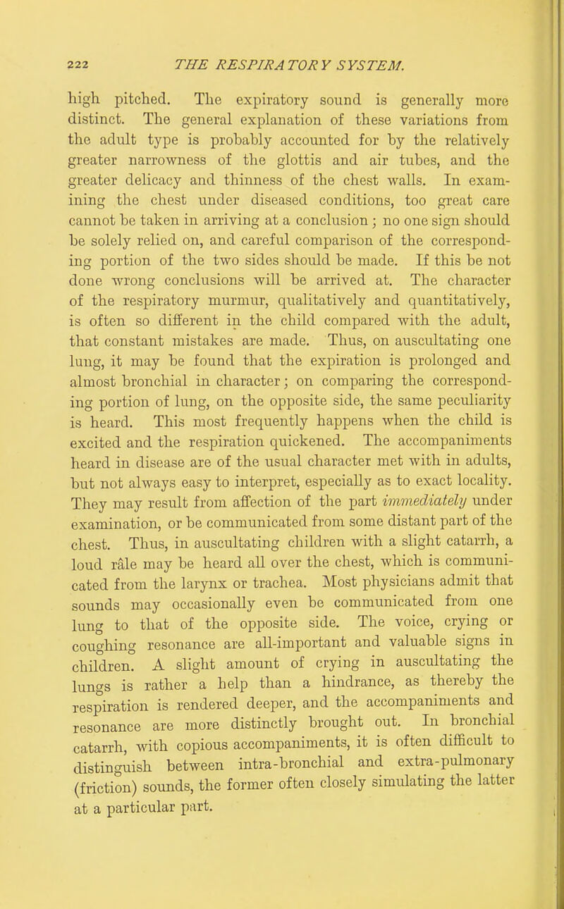 high pitched. The expiratory sound is generally more distinct. The general explanation of these variations from the adult type is probably accounted for by the relatively greater narrowness of the glottis and air tubes, and the greater delicacy and thinness of the chest walls. In exam- ining the chest under diseased conditions, too great care cannot be taken in arriving at a conclusion ; no one sign should be solely relied on, and careful comparison of the correspond- ing portion of the two sides should be made. If this be not done wrong conclusions will be arrived at. The character of the respiratory murmur, qualitatively and quantitatively, is often so different in the child compared with the adult, that constant mistakes are made. Thus, on auscultating one lung, it may be found that the expiration is prolonged and almost bronchial in character; on comparing the correspond- ing portion of lung, on the opposite side, the same peculiarity is heard. This most frequently happens when the child is excited and the respiration quickened. The accompaniments heard in disease are of the usual character met with in adults, but not always easy to interpret, especially as to exact locality. They may result from affection of the part immediately under examination, or be communicated from some distant part of the chest. Thus, in auscultating children with a slight catarrh, a loud rale may be heard all over the chest, which is communi- cated from the larynx or trachea. Most physicians admit that sounds may occasionally even be communicated from one lung to that of the opposite side. The voice, crying or coughing resonance are all-important and valuable signs in children. A slight amount of crying in auscultating the lungs is rather a help than a hindrance, as thereby the respiration is rendered deeper, and the accompaniments and resonance are more distinctly brought out. In bronchial catarrh, with copious accompaniments, it is often difficult to distinguish between intra-bronchial and extra-pulmonary (friction) sounds, the former often closely simulating the latter at a particular part.