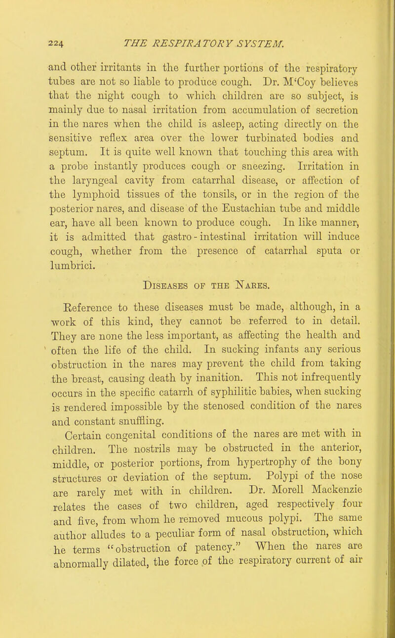 and other irritants in the further portions of the respiratory tubes are not so liable to produce cough. Dr. M'Coy believes that the night cough to which children are so subject, is mainly due to nasal irritation from accumulation of secretion in the nares when the child is asleep, acting directly on the sensitive reflex area over the lower turbinated bodies and septum. It is quite well known that touching this area with a probe instantly produces cough or sneezing. Irritation in the laryngeal cavity from catarrhal disease, or affection of the lymphoid tissues of the tonsils, or in the region of the posterior nares, and disease of the Eustachian tube and middle ear, have all been known to produce cough. In like manner, it is admitted that gastro - intestinal irritation will induce cough, whether from the presence of catarrhal sputa or lumbrici. Diseases of the Nares. Eeference to these diseases must be made, although, in a work of this kind, they cannot be referred to in detail. They are none the less important, as affecting the health and often the life of the child. In sucking infants any serious obstruction in the nares may prevent the child from taking the breast, causing death by inanition. This not infrequently occurs in the specific catarrh of syphilitic babies, when sucking is rendered impossible by the stenosed condition of the nares and constant snuffling. Certain congenital conditions of the nares are met with in children. The nostrils may be obstructed in the anterior, middle, or posterior portions, from hypertrophy of the bony structures or deviation of the septum. Polypi of the nose are rarely met with in children. Dr. Morell Mackenzie relates the cases of two children, aged respectively four and five, from whom he removed mucous polypi. The same author alludes to a peculiar form of nasal obstruction, which he terms obstruction of patency. When the nares are abnormally dilated, the force of the respiratory current of air