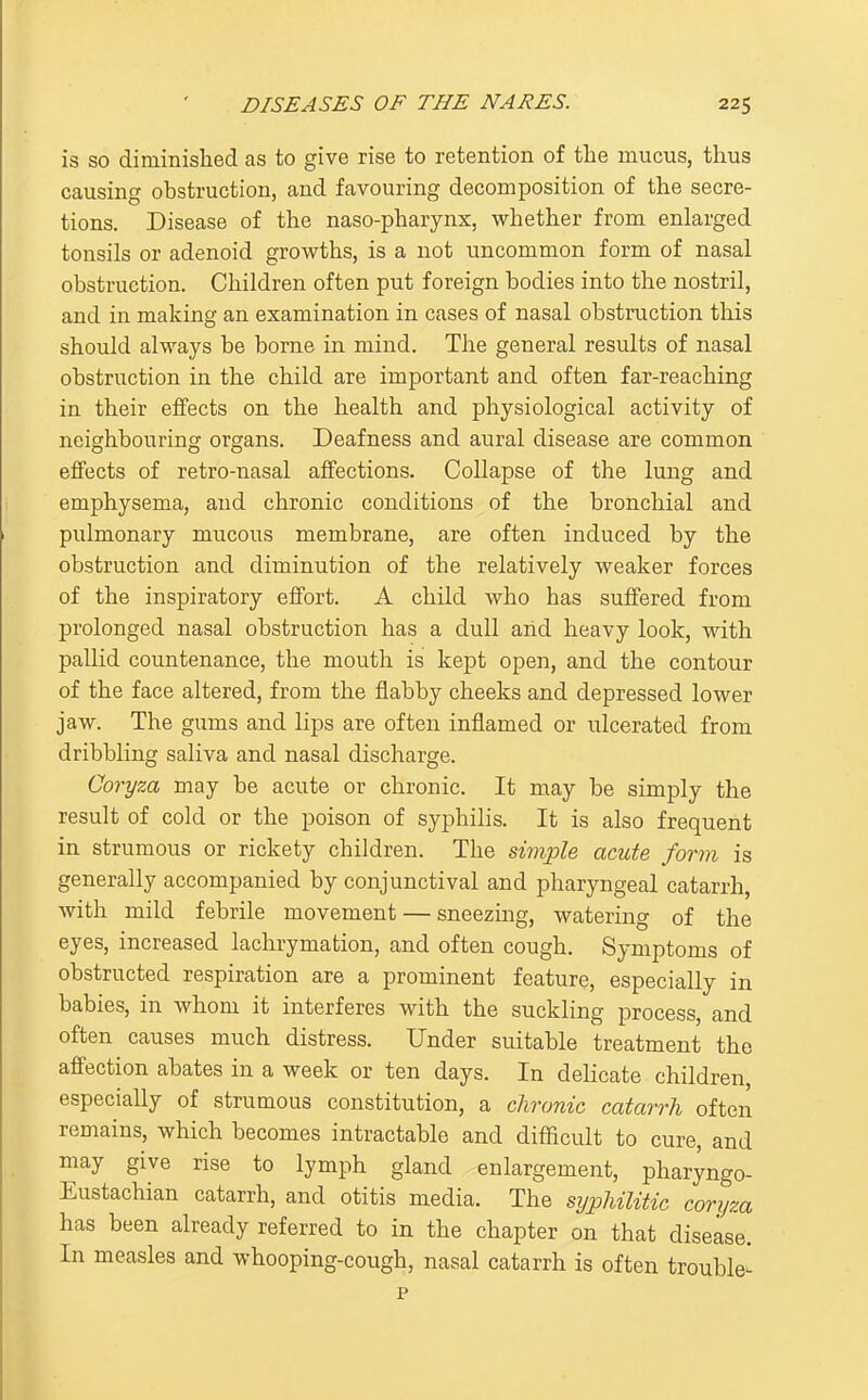is so diminislied as to give rise to retention of the mucus, thus causing obstruction, and favouring decomposition of the secre- tions. Disease of the naso-pharynx, whether from enlarged tonsils or adenoid grovi^ths, is a not uncommon form of nasal obstruction. Children often put foreign bodies into the nostril, and in making an examination in cases of nasal obstruction this should always be borne in mind. The general results of nasal obstruction in the child are important and often far-reaching in their eifects on the health and physiological activity of neighbouring organs. Deafness and aural disease are common effects of retro-nasal affections. Collapse of the lung and emphysema, and chronic conditions of the bronchial and pulmonary mucous membrane, are often induced by the obstruction and diminution of the relatively weaker forces of the inspiratory effort. A child who has suffered from prolonged nasal obstruction has a dull arid heavy look, with pallid countenance, the mouth is kept open, and the contour of the face altered, from the flabby cheeks and depressed lower jaw. The gums and lips are often inflamed or ulcerated from dribbling saliva and nasal discharge. Goryza may be acute or chronic. It may be simply the result of cold or the poison of syphilis. It is also frequent in strumous or rickety children. The simple acute form is generally accompanied by conjunctival and pharyngeal catarrh, with mild febrile movement — sneezing, watering of the eyes, increased lachrymation, and often cough. Symptoms of obstructed respiration are a prominent feature, especially in babies, in whom it interferes with the suckling process, and often causes much distress. Under suitable treatment the affection abates in a week or ten days. In delicate children especially of strumous constitution, a clironic catarrh often remains, which becomes intractable and diflicult to cure, and may give rise to lymph gland enlargement, pharyngo- Eustachian catarrh, and otitis media. The syphilitic coryza has been already referred to in the chapter on that disease. In measles and whooping-cough, nasal catarrh is often trouble^