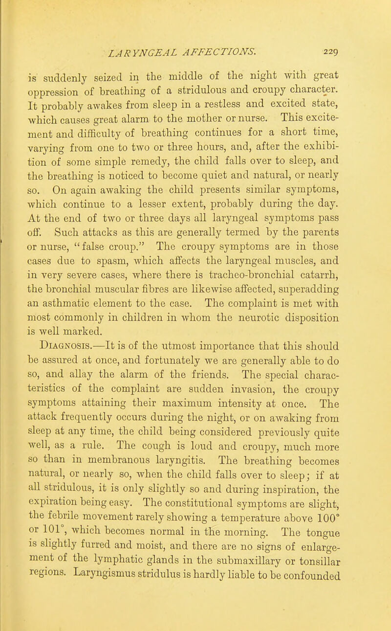 is suddenly seized in the middle of the night with great oppression of breathing of a stridulous and croupy character. It probably awakes from sleep in a restless and excited state, which causes great alarm to the mother or nurse. This excite- ment and difficulty of breathing continues for a short time, varying from one to two or three hours, and, after the exhibi- tion of some simple remedy, the child falls over to sleep, and the breathing is noticed to become quiet and natural, or nearly so. On again awaking the child presents similar symptoms, Avhich continue to a lesser extent, probably during the day. At the end of two or three days all laryngeal symptoms pass off. Such attacks as this are generally termed by the parents or nurse,  false croup. The croupy symptoms are in those cases due to spasm, which affects the laryngeal muscles, and in very severe cases, where there is tracheo-bronchial catarrh, the bronchial muscular fibres are likewise affected, superadding an asthmatic element to the case. The complaint is met with most commonly in children in whom the neurotic disposition is well marked. Diagnosis.—It is of the utmost importance that this should be assured at once, and fortunately we are generally able to do so, and allay the alarm of the friends. The special charac- teristics of the complaint are sudden invasion, the croupy symptoms attaining their maximum intensity at once. The attack frequently occurs during the night, or on awaking from sleep at any time, the child being considered previously quite well, as a rule. The cough is loud and croupy, much more so than in membranous laryngitis. The breathing becomes natural, or nearly so, when the child falls over to sleep; if at all stridulous, it is only slightly so and during inspiration, the expiration being easy. The constitutional symptoms are slight, the febrile movement rarely showing a temperature above 100° or lOr, which becomes normal in the morning. The tongue is sHghtly furred and moist, and there are no signs of enlarge- ment of the lymphatic glands in the submaxillary or tonsillar regions. Laryngismus stridulus is hardly liable to be confounded