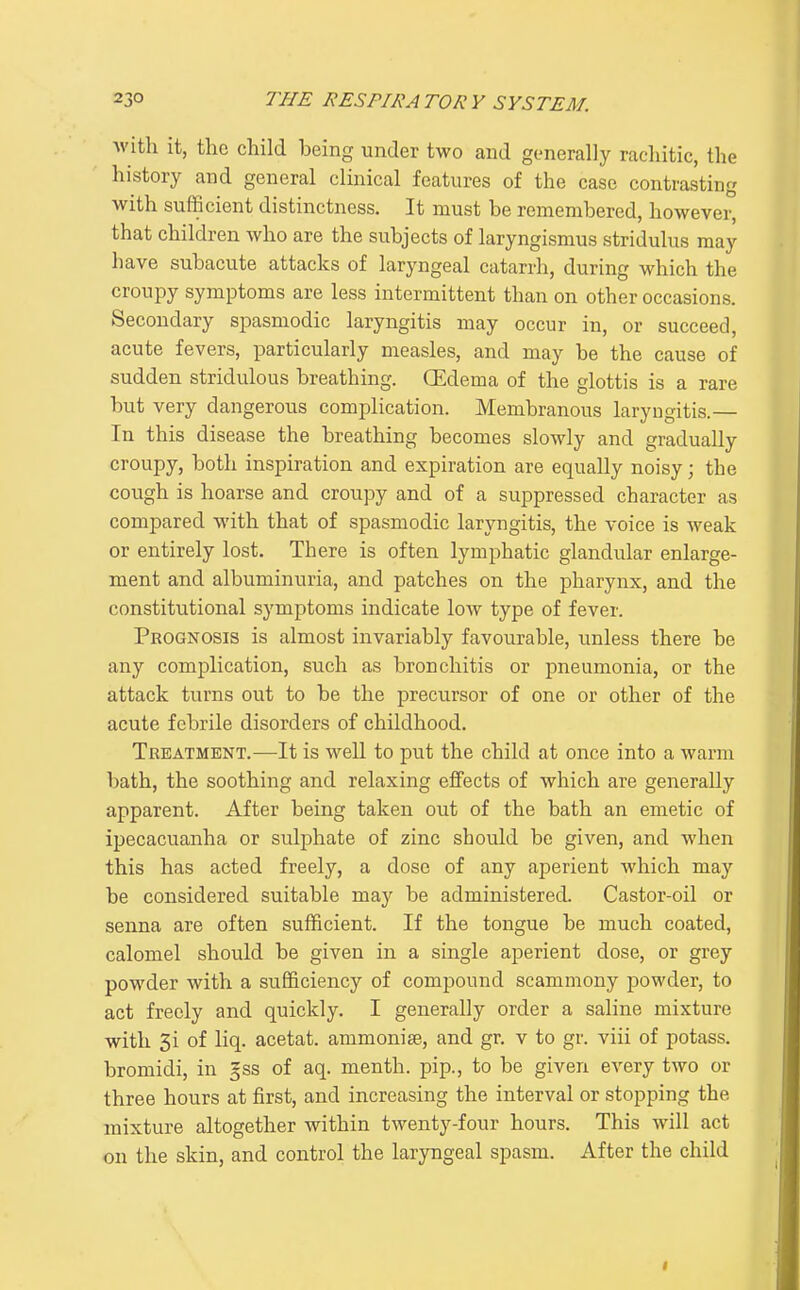 with it, the child being under two and generally rachitic, the history and general clinical features of the case contrasting with sufficient distinctness. It must be remembered, however, that children who are the subjects of laryngismus stridulus may have subacute attacks of laryngeal catarrh, during which the croupy symptoms are less intermittent than on other occasions. Secondary spasmodic laryngitis may occur in, or succeed, acute fevers, particularly measles, and may be the cause of sudden stridulous breathing. CEdema of the glottis is a rare but very dangerous complication. Membranous laryngitis.— In this disease the breathing becomes slowly and gradually croupy, both inspiration and expiration are equally noisy; the cough is hoarse and croupy and of a suppressed character as compared with that of spasmodic laryngitis, the voice is weak or entirely lost. There is often lymphatic glandular enlarge- ment and albuminuria, and patches on the pharynx, and the constitutional symptoms indicate low type of fever. Prognosis is almost invariably favourable, unless there be any complication, such as bronchitis or pneumonia, or the attack turns out to be the precursor of one or other of the acute febrile disorders of childhood. Treatment.—It is well to put the child at once into a warm bath, the soothing and relaxing effects of which are generally apparent. After being taken out of the bath an emetic of ipecacuanha or sulphate of zinc should be given, and when this has acted freely, a dose of any aperient which may be considered suitable may be administered. Castor-oil or senna are often sufficient. If the tongue be much coated, calomel should be given in a single aperient dose, or grey powder with a sufficiency of compound scammony powder, to act freely and quickly. I generally order a saline mixture with 3i of liq. acetat. ammonise, and gr. v to gr. viii of potass, bromidi, in §ss of aq. menth. pip., to be given every two or three hours at first, and increasing the interval or stopping the mixture altogether within twenty-four hours. This will act on the skin, and control the laryngeal spasm. After the child
