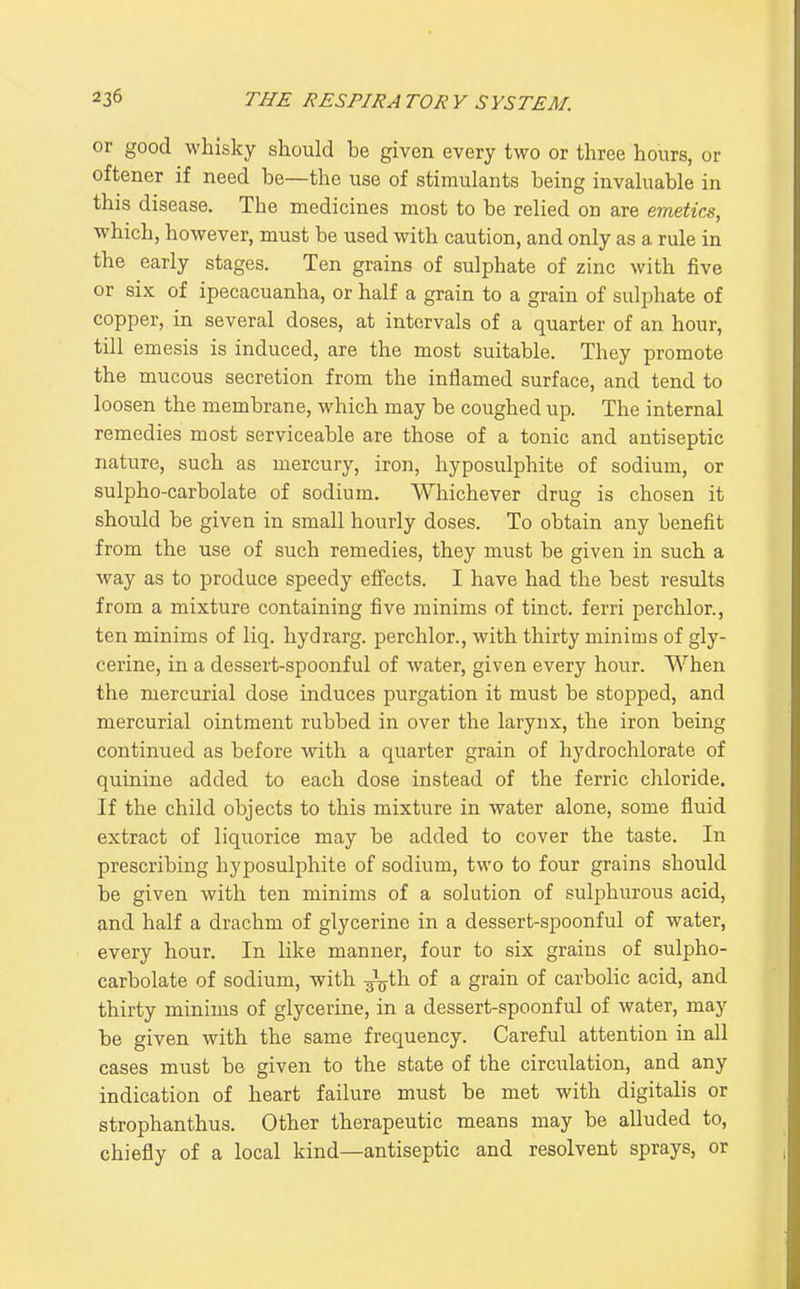 or good whisky should be given every two or three hours, or oftener if need be—the use of stimulants being invaluable in this disease. The medicines most to be relied on are emetics, which, however, must be used with caution, and only as a rule in the early stages. Ten grains of sulphate of zinc with five or six of ipecacuanha, or half a grain to a grain of sulphate of copper, in several doses, at intervals of a quarter of an hour, till emesis is induced, are the most suitable. They promote the mucous secretion from the inflamed surface, and tend to loosen the membrane, which may be coughed up. The internal remedies most serviceable are those of a tonic and antiseptic nature, such as mercury, iron, hyposulphite of sodium, or sulpho-carbolate of sodium. Whichever drug is chosen it should be given in small hourly doses. To obtain any benefit from the use of such remedies, they must be given in such a way as to produce speedy effects. I have had the best results from a mixture containing five minims of tinct. ferri perchlor., ten minims of liq. hydrarg. perchlor., with thirty minims of gly- cerine, in a dessert-spoonful of water, given every hour. When the mercurial dose induces purgation it must be stopped, and mercurial ointment rubbed in over the larynx, the iron being continued as before with a quarter grain of hydrochlorate of quinine added to each dose instead of the ferric chloride. If the child objects to this mixture in water alone, some fluid extract of liquorice may be added to cover the taste. In prescribing hyposulphite of sodium, two to four grains should be given with ten minims of a solution of sulphurous acid, and half a drachm of glycerine in a dessert-spoonful of water, every hour. In like manner, four to six grains of sulpho- carbolate of sodium, with ■g'^th of a grain of carbolic acid, and thirty minims of glycerine, in a dessert-spoonful of water, may be given with the same frequency. Careful attention in all cases must be given to the state of the circulation, and any indication of heart failure must be met with digitalis or strophanthus. Other therapeutic means may be alluded to, chiefly of a local kind—antiseptic and resolvent sprays, or