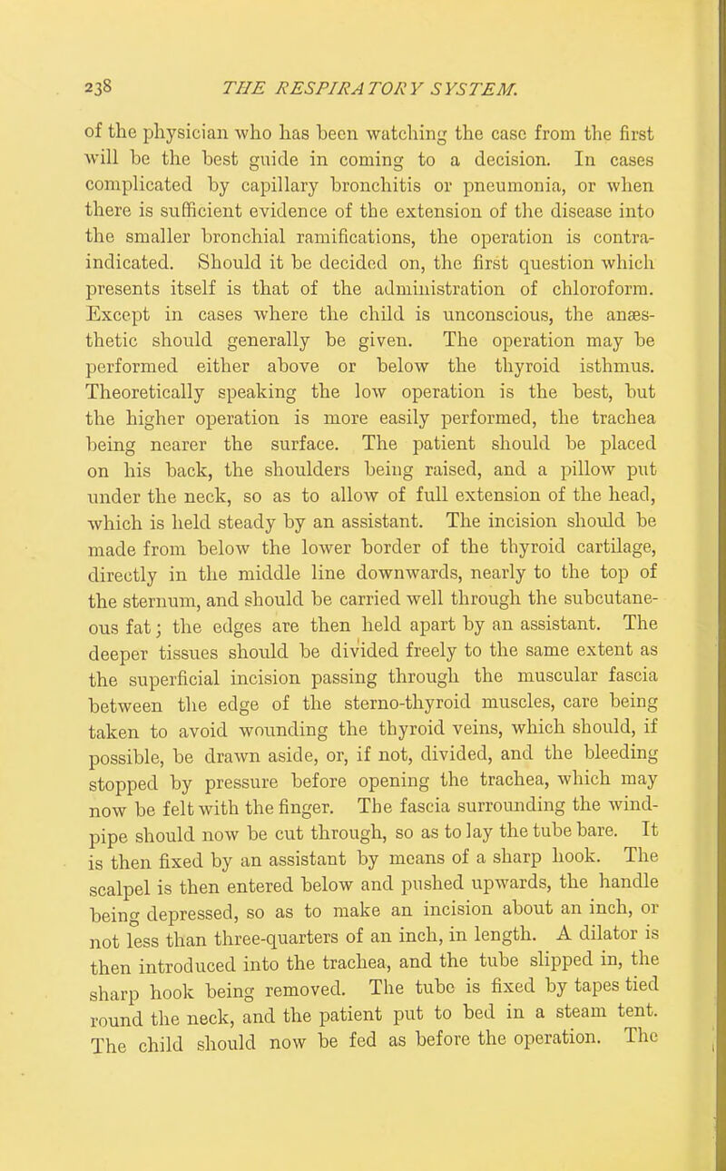 of the physician who has been watching the case from the first Avill be the best guide in coming to a decision. In cases complicated by capillary bronchitis or pneumonia, or when there is sufficient evidence of the extension of the disease into the smaller bronchial ramifications, the operation is contra- indicated. Should it be decided on, the first question which presents itself is that of the administration of chloroform. Except in cases where the child is unconscious, the anaes- thetic should generally be given. The operation may be performed either above or below the thyroid isthmus. Theoretically speaking the low operation is the best, but the higher operation is more easily performed, the trachea being nearer the surface. The patient should be placed on his back, the shoulders being raised, and a pillow put under the neck, so as to allow of full extension of the head, which is held steady by an assistant. The incision should be made from below the lower border of the thyroid cartilage, directly in the middle line downwards, nearly to the top of the sternum, and should be carried well through the subcutane- ous fat; the edges are then held apart by an assistant. The deeper tissues should be divided freely to the same extent as the superficial incision passing through the muscular fascia between the edge of the sterno-thyroid muscles, care being taken to avoid wounding the thyroid veins, which should, if possible, be drawn aside, or, if not, divided, and the bleeding stopped by pressure before opening the trachea, which may now be felt with the finger. The fascia surrounding the wind- pipe should now be cut through, so as to lay the tube bare. It is then fixed by an assistant by means of a sharp hook. The scalpel is then entered below and pushed upwards, the handle being depressed, so as to make an incision about an inch, or not less than three-quarters of an inch, in length. A dilator is then introduced into the trachea, and the tube slipped in, the sharp hook being removed. The tube is fixed by tapes tied round the neck, and the patient put to bed in a steam tent. The child should now be fed as before the operation. The