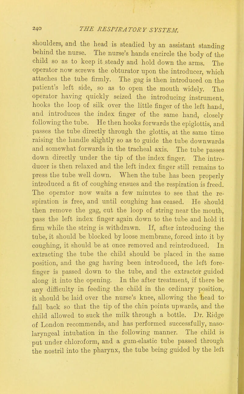 shoulders, and the head is steadied by an assistant standing behind the nurse. The nurse's hands encircle the body of the child so as to keep it steady and hold down the arms. The operator now screws the obturator upon the introducer, which attaches the tube firmly. The gag is then introduced on the patient's left side, so as to open the mouth widely. The operator having quickly seized the introducing instrument, hooks the loop of silk over the little finger of the left hand, and introduces the index finger of the same hand, closely following the tube. He then hooks forwards the epiglottis, and passes the tube directly through the glottis, at the same time raising the handle slightly so as to guide the tube downwards and somewhat forwards in the tracheal axis. The tube passes down directly under the tip of the index finger. The intro- ducer is then relaxed and the left index finger still remains to press the tube well down. When the tube has been properly introduced a fit of coughing ensues and the respiration is freed. The operator now waits a few minutes to see that the re- spiration is free, and until coughing has ceased. He should then remove the gag, cut the loop of string near the mouth, pass the left index finger again down to the tube and hold it firm while the string is withdrawn. If, after introducing the tube, it should be blocked by loose membrane, forced into it by coughing, it should be at once removed and reintroduced. In extracting the tube the child should be placed in the same position, and the gag having been introduced, the left fore- finger is passed down to the tube, and the extractor guided along it into the opening. In the after treatment, if there be any difficulty in feeding the child in the ordinary position, it should be laid over the nurse's knee, allowing the head to fall back so that the tip of the chin points upwards, and the child allowed to suck the milk through a bottle. Dr. Ridge of London recommends, and has performed successfully, naso- laryngeal intubation in the following manner. The child is put under chloroform, and a gum-elastic tube passed through the nostril into the pharynx, the tube being guided by the left