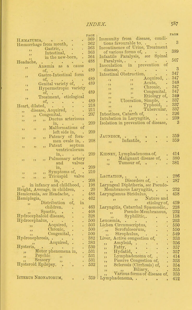 HEMATURIA, .... Hsemorrhage from mouth, . Gastric, . ,, Intestinal, ,, in the new-born, . Headache, „ Anaemia as a cause of, . „ Gastro-Intestinal form of, . . . . ,, Genital variety of, ,, Hypermetropic variety of, . . . . Treatment, etiological of, .... Heart, dilated, .... ,, disease. Acquired, ,, „ Congenital, ,, ,, Ductus arteriosus in, . ,, ,, ,, Malformations of left side in, ,, „ ,, Patency of fora- men ovale in, . „ „ ,, Patent septum ventriculorum in,. ,, ,, ,, Pulmonary artery and valves in, „ ,, ,, Symptoms of, „ ,, Tricuspid valve in, . ,, in infancy and childhood, . Height, Average, in children, Hemicrania, see Headache, Hemiplegia, „ Distribution of, children, ,, Spastic, Hydrocephaloid disease. Hydrocephalus, . ,, Acquired, ,, Chronic, ,, Congenital, Hydronephrosis, . „ Acquired, Hysteria, Motor phenomena in, „ Psychic „ ,, Sensory ,, Hysteroid Epilepsy, Icterus Neonatorum, PAGE 369 362 363 363 364 488 489 489 489 489 489 218 211 207 209 209 208 209 209 210 208 198 20 488 462 463 468 328 500 503 500 500 382 383 530 531 531 531 532 359 Immunity from disease, condi- tions favourable to, . Incontinence of Urine, Treatment of various forms of, . Infantile Paralysis, see Spinal Paralysis, Inoculation in i^revention of disease, . . . • • Intestinal Obstruction, ,, Acquired, . Acute, . ,, Chronic, . ,, ,, Congenital, „ Etiology of, „ Ulceration, Simple, Typhoid, . ,, Tubercular, Intestines, Catarrh of. Intubation in Laryngitis, Isolation in prevention of disease, Jaundice, Infantile, Kidney, Lymphadenoma of. Malignant disease of, ,, Tumour of, . PAGE 3 389 507 3 347 347 348 347 347 349 337 337 337 326 239 3 359 359 414 380 381 Lactation, 286 ,, Disorders of, . . 287 Laryngeal Diphtheria, see Pseudo- Membranous Laryngitis, . , 232 Laryngismus Stridulus, . . 458 J, Nature and etiology of, 459 Laryngitis, Catarrhal Spasmodic,. 228 ,, Pseudo-Membranous, 232 ,, Syphilitic,. . .158 Leucsemia, 203 Lichen Circurascriptus, . . 550 ,, Scrofulosorum, . . 550 ,, Strophulus, . . . 549 Liver, Active congestion of, . 353 Amyloid, . . . .356 Fatty 357 Hydatid, . . . .357 Lymphadenoma of, . . 414 Passive Congestion of, . 358 Sclerosis (Cirrhosis) of, . 354 ,, Biliary, . . 355 Various forms of disease of, 353 Lymphadenoma, .... 412