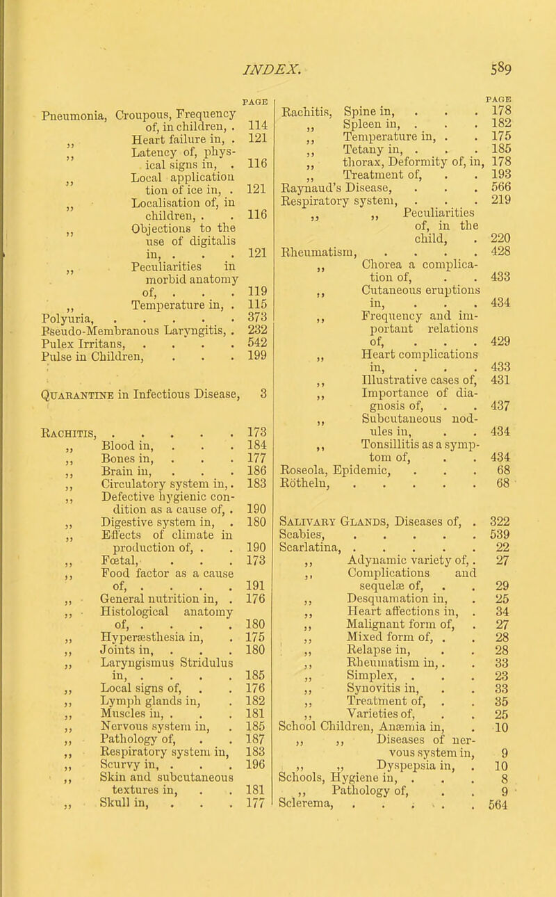 PAGE Pneumonia, Croupous, Frequency of, in children, . 114 Heart failure in, . 121 Latency of, phys- ical signs in, . 116 J, Local application tion of ice in, . 121 „ Localisation of, in children, . . 116 Objections to the use of digitalis in, . . . 121 Peculiarities in morbid anatomy of, . . . 119 ,, Temperature in, . 115 Polyuria, 373 Pseudo-Membranous Laryngitis, . 232 Pulex Irritans 542 Pulse in Children, . . .199 Quarantine in Infectious Disease, 3 Rachitis, 173 „ Blood in, . . .184 ,, Bones in, . . . 177 ,, Brain in, . . . 186 ,, Circulatory system in,. 183 ,, Defective hygienic con- dition as a cause of, . 190 ,, Digestive system in, . 180 ,, Eli'ects of climate iu production of, . .190 ,, Foetal, . . .173 Food factor as a cause of, . . . . 191 ,, General nutrition in, . 176 ,, ■ Histological anatomy of, . . . . 180 „ Hypersesthesia in, . 175 ,, Joints in, . . . 180 „ Laryngismus Stridulus in, . . . . 185 ,, Local signs of, . . 176 ,, Lymjjh glands in, . 182 ,, Muscles in, . . . 181 ,, Nervous system in, . 185 „ Pathology of, . . 187 Respiratory system in, 183 ,, Scurvy in, . . . 196 ,, Skin and subcutaneous textures in, . . 181 ,, Skull in, . . . 177 PAGE Rachitis, Spine in, . . . 178 „ Spleen in, . . ,182 ,, Temperature in, . . 175 „ Tetany in, . . .185 thorax. Deformity of, in, 178 „ Treatment of, . . 193 Raynaud's Disease, . . . 566 Respiratory system, . . . 219 J, Peculiarities of, in the child, . 220 Rheumatism, .... 428 ,, Chorea a complica- tion of, . . 433 ,, Cutaneous eruptions iu, . . . 434 Frequency and im- portant relations of, ... 429 ,, Heart complications in, . . . 433 ,, Illustrative cases of, 431 ,, Importance of dia- gnosis of, . . 437 ,, Subcutaneous nod- ules in, . . 434 ,, Tonsillitis as a symp- tom of, . . 434 Roseola, Epidemic, ... 68 Rothelu, 68 Salivary Glands, Diseases of, . 322 Scabies, 539 Scarlatina, 22 Adynamic variety of,. 27 ,, Complications and sequelae of, . . 29 ,, Desquamation in, . 25 Heart affections in, . 34 ,, Malignant form of, . 27 ,, Mixed form of, . . 28 „ Relapse in, . . 28 ,, Rheumatism in,. . 33 ,, SimjDlex, ... 23 ,, Synovitis in, . . 33 ,, Treatment of, . . 85 ,, Varieties of, , . 25 School Children, Aniemia in, . 10 ,, ,, Diseases of ner- vous system in, 9 „ Dyspepsia in, . 10 Schools, Hygiene iu, . . . 8 ,, Pathology of, . . 9 ' Sclerema, . . ... . 564