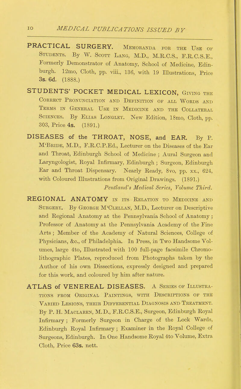 PRACTICAL SURGERY. Memoranda tor thk Use of Students. By W. Scott Lang, M.D., M.R.C.S., F.R.C.S.E., Formerly Demonstrator of Anatomy, School of Medicine, Edin- burgh. 12mo, Cloth, pp. viii., 136, with 19 lUustrations, Price 3s. 6d. (1888.) STUDENTS' POCKET MEDICAL LEXICON, Giving the Correct Pronunciation and Definition of all Words and Terms in General Use in Medicine and the Collateral Sciences. By Elias Longley. New Edition, 18mo, Cloth, pp. 303, Price 4s. (1891.) DISEASES of the THROAT, NOSE, and EAR. By P. M'Bride, M.D., F.RC.P.Ed., Lecturer on the Diseases of the Ear and Throat, Edinburgh School of Medicine ; Aural Surgeon and Laryngologist, Royal Infirmary, Edinburgh ; Surgeon, Edinburgh Ear and Throat Dispensary. Nearly Ready, 8vo, pp. xx., 624, with Coloured Illustrations from Original Drawings. (1891.) Pentland's Medical Series, Volume Third. REGIONAL ANATOMY in its Relation to Medicine and Surgery. By George M'Clellan, M.D., Lecturer on Descriptive and Regional Anatomy at the Pennsylvania School of Anatomy ; Professor of Anatomy at the Pennsylvania Academy of the Fine Arts ; Member of the Academy of Natural Sciences, College of Physicians, &c., of Philadelphia. In Press, in Two Handsome Vol- umes, large 4to, Illustrated with 100 fvill-page facsimile Chromo- lithographic Plates, reproduced from Photographs taken by the Author of his own Dissections, expressly designed and prepared for this work, and coloured by him after nature. ATLAS of VENEREAL DISEASES. A Series of Illustra- tions FROM Original Paintings, with Descriptions of the Varied Lesions, their Differential Diagnosis and Treatment. By P. H. Maclaren, M.D., F.R.C.S.E., Surgeon, Edinburgh Royal Infirmary ; Formerly Surgeon in Charge of the Lock Wards, Edinburgh Royal Infirmary ; Examiner in the Royal College of Surgeons, Edinburgh. In One Handsome Royal 4to Volume, Extra Cloth, Price 63s. nett.