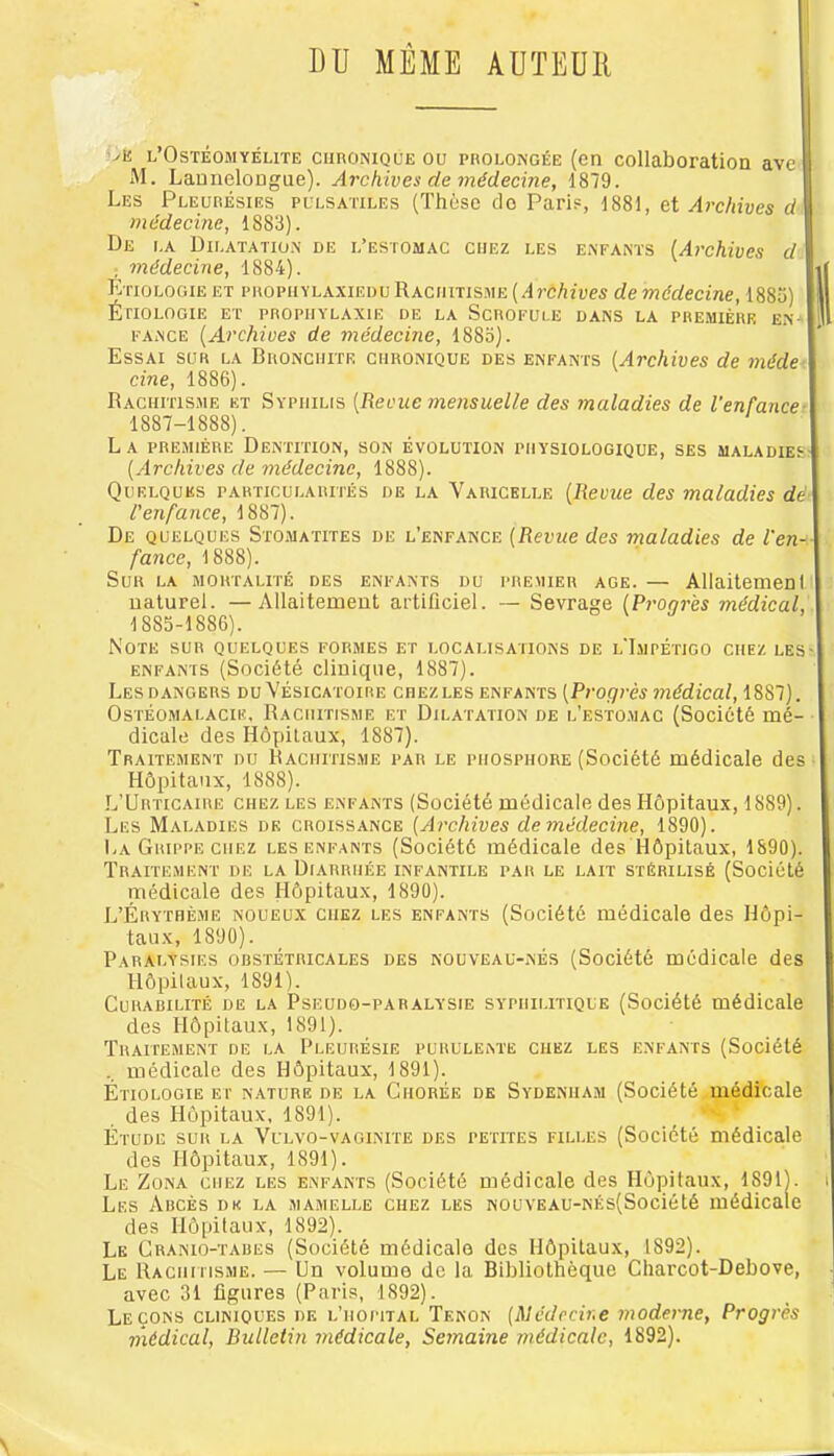 DU MÊME AUTEUR viî l’Ostéomyélite ciinoNiQUE ou prolongée (en collaboration ave M. Launelongue). Archives de médecine, 1879. Les Pleurésies pulsatiles (Thèse do Paris, 1881, et Archives d médecine, 1883). De la Dilatatio.n de l’estomac chez les enfants {Archives d , médecine, 1884). i| Etiologie et propiiylaxiedu Rachitisme (.4rô/iipes de médecine, 1883) i ÉriOLOGIE ET PROPHYLAXIE DE LA SCROFULE DANS LA PREMIÈRE EN- J FANCE [Archives de médecine, 188o). Essai sur la Bronchite chronique des enfants [Archives de méde cine, 1886). Rachitisme et Syphilis [Revue mensuelle des maladies de l'enfance- 1887-1888). La première Dentition, son évolution physiologique, ses maladies- [Archives de médecine, 1888). Quelques particularités de la Varicelle [Revue des maladies dé- l'enfance, 1887). De quelques Stomatites de l’enfance [Revue des maladies de l'en- fance, 1888). Sur la mortalité des enfants du premier âge. — Allaitemenl naturel. —Allaitement artificiel. — Sevrage [Progrès médical, 1885-1886). Note sur quelques formes et localisations de l'Impétigo chez les- ENFANTS (Société cliuique, 1887). Lesdangers du Vésicatoire chez les enfants [Progrès médical, 1887). Ostéomalacie., Rachitisme et Dilatation de l'estomac (Société mé- dicale des Hôpitaux, 1887). Traitement nu Rachitisme par le phosphore (Société médicale des Hôpitaux, 1888). L’Urticaire chez les enfants (Société médicale des Hôpitaux, 1889). Les Maladies de croissance [Archives de médecine, 1890). La Grippe CHEZ les enfants (Société médicale des Hôpitaux, 1890). Traitement de la Diarrhée infantile par le lait stérilisé (Société médicale des Hôpitaux, 1890). L’Érythème noueux chez les enfants (Société médicale des Hôpi- taux, 1890). Paralysies orstétricales des nouveau-nés (Société médicale des Hôpitaux, 1891). Curabilité de la Pseudo-paralysie syphilitique (Société médicale des Hôpitaux, 1891). Traitement de la Pleurésie purulente chez les enfants (Société médicale des Hôpitaux, 1891). Étiologie et nature de la Chorée de Sydenham (Société médicale des Hôpitaux, 1891). _ ’ Étude sur la Vulvo-vaginite des petites filles (Société médicale dos Hôpitaux, 1891). Le Zona chez les enfants (Société médicale des Hôpitaux, 1891). Les Abcès de la mamelle chez les NOUVEAU-NÉs(Société médicale des Hô[)itaux, 1892). Le Cranio-tabes (Société médicale des Hôpitaux, 1892). Le Rachitisme. — Un volume de la Bibliothèque Charcot-Debove, avec 31 figures (Paris, 1892). Leçons cliniques de l’hoittal Tenon [Médecine moderne. Progrès médical. Bulletin médicale, Semaine médicale, 1892).