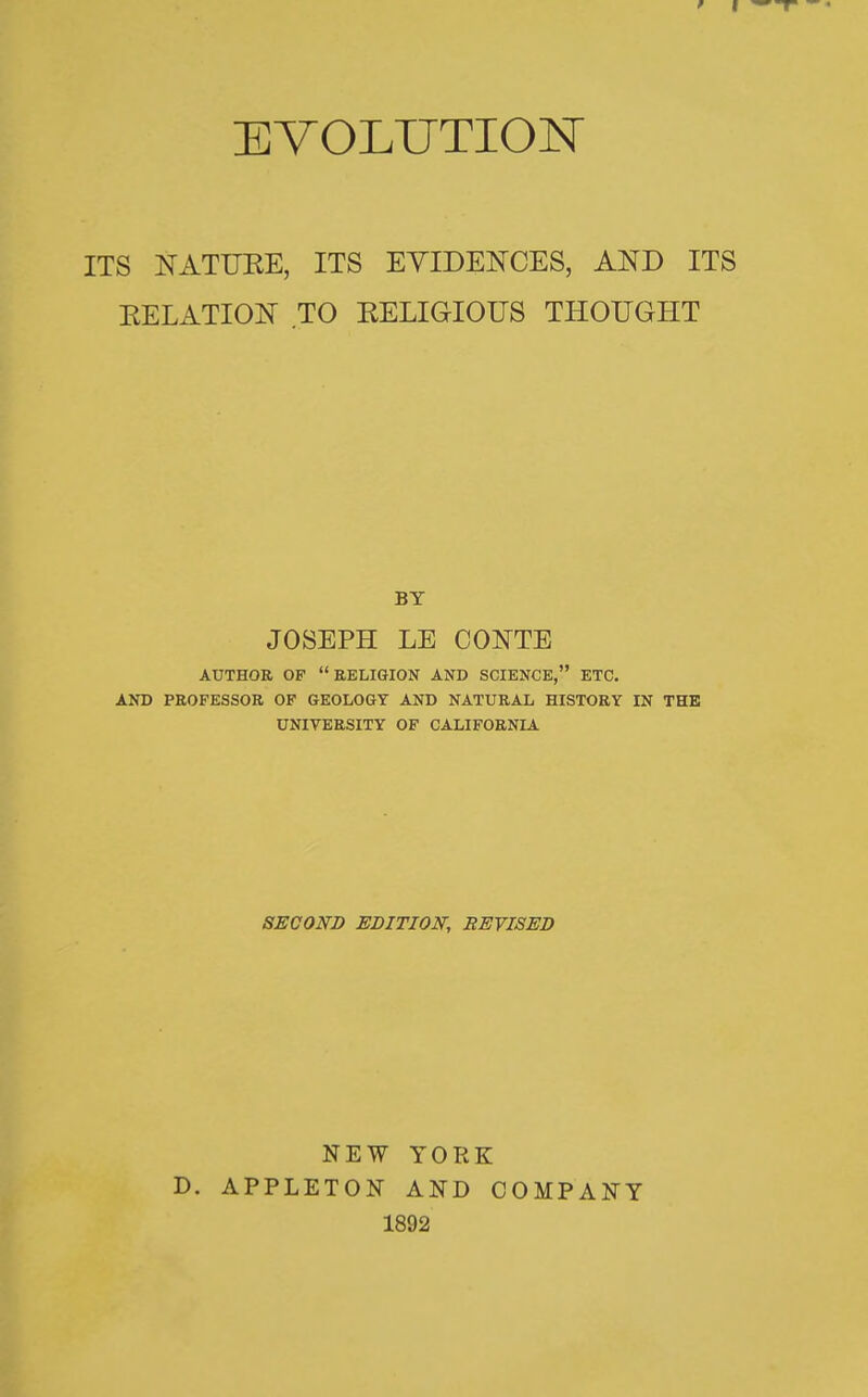 ETOLUTIOK ITS NATURE, ITS EYIDENCES, AND ITS EELATION TO EELIGIOUS THOUGHT BY JOSEPH LE CONTE AUTHOR OF RELIGION AND SCIENCE, ETC. AND PROFESSOR OF GEOLOGY AND NATURAL HISTORY IN THE UNIVERSITY OF CALIFORNIA SECOND EDITION, REVISED NEW YORK D. APPLETON AND COMPANY 1892