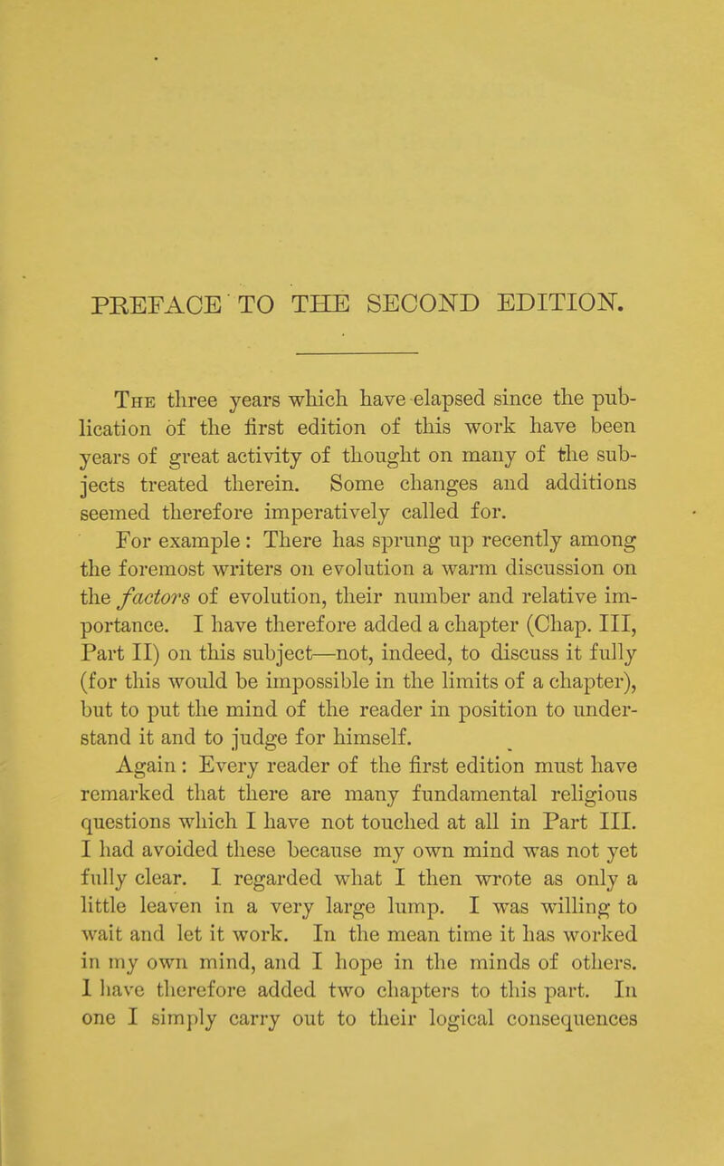 The three years wliich have elapsed since the pub- lication of the first edition of this work have been years of great activity of thought on many of the sub- jects treated therein. Some changes and additions seemed therefore imperatively called for. For example: There has sprung up recently among the foremost writers on evolution a warm discussion on the factors of evolution, their number and relative im- portance. I have therefore added a chapter (Chap. Ill, Part II) on this subject—not, indeed, to discuss it fully (for this would be impossible in the limits of a chapter), but to put the mind of the reader in position to under- stand it and to judge for himself. Again: Every reader of the first edition must have remarked that there are many fundamental religious questions which I have not touched at all in Part III. I had avoided these because my own mind was not yet fully clear. I regarded what I then wrote as only a little leaven in a very large lump. I was willing to wait and let it work. In the mean time it has worked in my own mind, and I hope in the minds of others. 1 Iiavc therefore added two chapters to this part. In one I simply carry out to their logical consequences