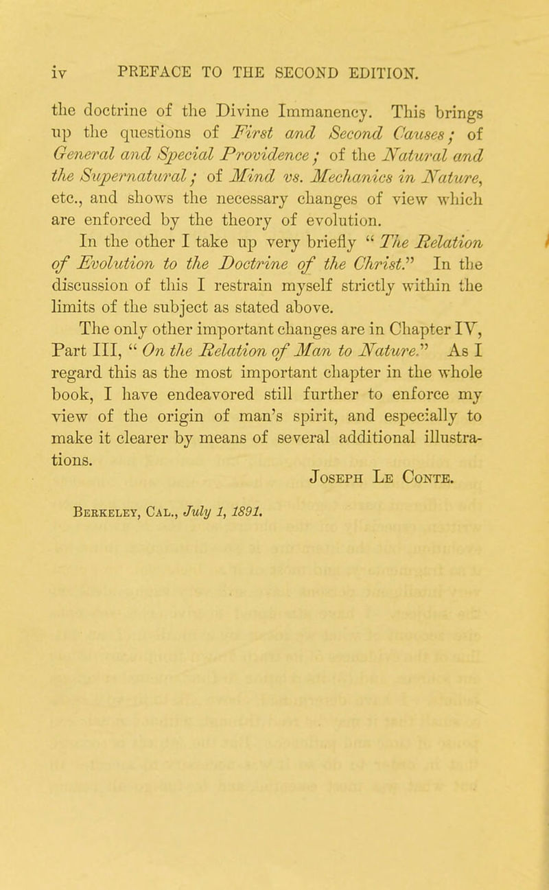 the doctrine of the Divine Immanency. This brings lip the questions of First and Second Causes; of General and Sjpecial Providence / of the Natural OMd the Supernatural; of Mind vs. Mechanics in Nature, etc., and shows the necessary changes of view which are enforced by the theory of evolution. In the other I take up very briefly  The Relation ^ of Evolution to the Doctrine of the ChristP In the discussion of this I restrain myself strictly within the limits of the subject as stated above. The only other important changes are in Chapter lY, Part III,  On the Relation of Man to NatureP As I regard this as the most important chapter in the whole book, I have endeavored still further to enforce my view of the origin of man's spirit, and especially to make it clearer by means of several additional illustra- tions. Joseph Le Conte.