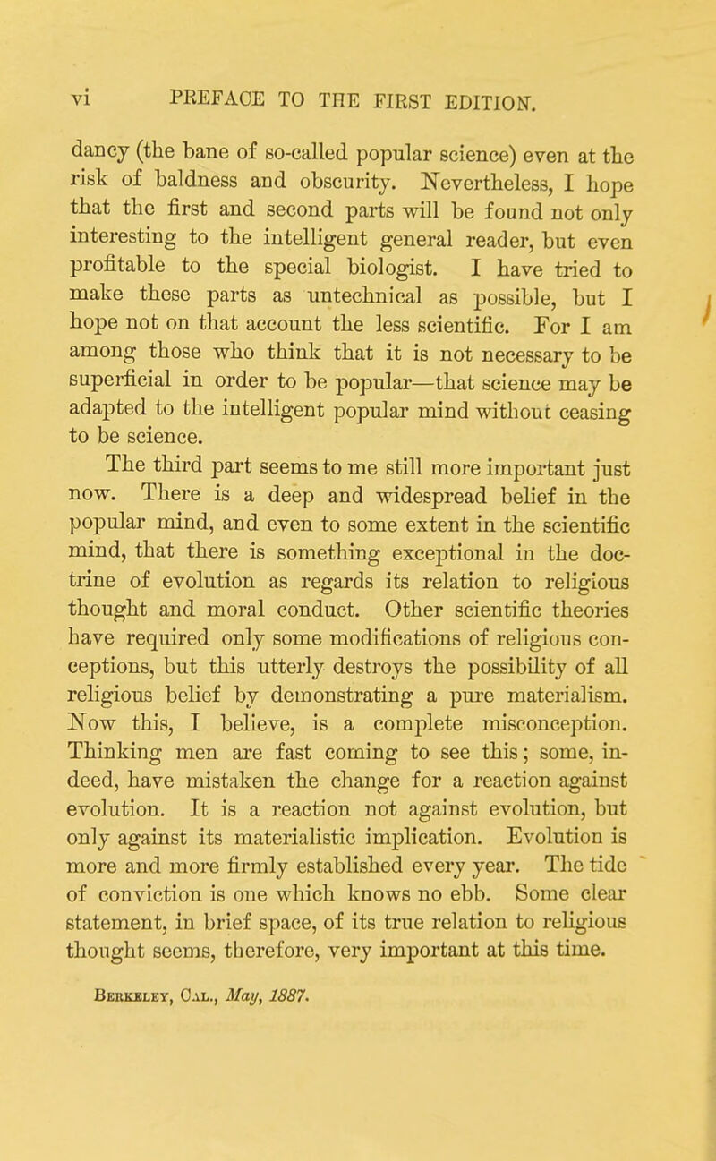 dancy (the bane of so-called popular science) even at the risk of baldness and obscurity. Nevertheless, I hope that the first and second parts will be found not only interesting to the intelligent general reader, but even profitable to the special biologist. I have tried to make these parts as untechnieal as possible, but I hope not on that account the less scientific. For I am among those who think that it is not necessary to be superficial in order to be popular—that science may be adapted to the intelligent popular mind without ceasing to be science. The third part seems to me still more important just now. There is a deep and widespread belief in the popular mind, and even to some extent in the scientific mind, that there is something exceptional in the doc- trine of evolution as regards its relation to religious thought and moral conduct. Other scientific theories have required only some modifications of religious con- ceptions, but this utterly destroys the possibility of all religious belief by demonstrating a pure materialism. InTow this, I believe, is a complete misconception. Thinking men are fast coming to see this; some, in- deed, have mistaken the change for a reaction against evolution. It is a reaction not against evolution, but only against its materialistic implication. Evolution is more and more firmly established every year. The tide of conviction is one which knows no ebb. Some clear statement, in brief space, of its true relation to religious thought seems, therefore, very important at this time. Berkeley, Cal., May, 1887.