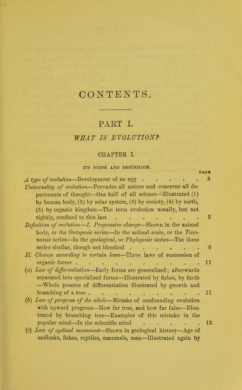 COJ^TE^TTS. PAET I. WHAT IS EVOLUTIONf CHAPTER 1. ITS SCOPE AND DEFINITION. A type of evolution—Development of an egg ..... .3 Universality of evolution—Pervades all nature and concerns all de- partments of thought—One half of all science—Illustrated (1) by human body, (2) by solar system, (3) by society, (4) by earth, (5) by organic kingdom—The term evolution usually, but not rightly, confined to this last 3 Definition of evolution—/. Progressive change—Shown in the animal body, or the Ontogenic series—In the animal scale, or the Taxo- nomic series—In the geological, or Phylogcnic series—The three series similar, though not identical ...... 8 II. Change according to certain laios—Three laws of succession of organic forms 11 (a) Law of differentiation—^Early forms are generalized; afterwards separated into specialized forms—Illustrated by fishes, by birds —Whole process of differentiation illustrated by growth and branching of a tree 11 (6) Laio of progress of the whole—Mistake of confounding evolution with upward progress—How far true, and how far false—Illus- trated by branching tree—Examples of this mistake in the popular mind—In the scientific mind 13 (c) Law of cyclical movement—Shown in geological history—Age of moUusks, fishes, reptiles, mammals, man—Illustrated again by