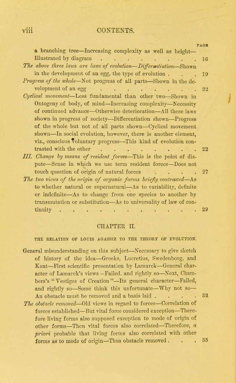 • • • VIU CONTENTS. PAOB a branching tree—^Increasing complexity as well as height— Illustrated by diagram 16 The above three laws are laws of evolution—Differontiafion—Shown in the development of an egg, the type of evolution . . .19 Progress of the whole—Not progress of all parts—Shown in the de- velopment of an egg 22 Cyclical movement—Less fundamental than other two—Shown in Ontogeny of body, of mind—Increasing complexity—Necessity of continued advance—Otherwise deterioration—All these laws shown in progress of society—Differentiation shown—Progress of the whole but not of all parts shown—Cyclical movement shown—In social evolution, however, there is another element, viz., conscious voluntary progress—This kind of evolution con- trasted with the other 22 ///. Change by means of resident forces—This is the point of dis- pute—Sense in which we use term resident forces—Does not touch question of origin of natural forces . . . . 2Y Tlie two views of the origin of organic fomis briefly contrasted—^As to whether natural or supernatural—^As to variability, definite or indefinite—^As to change from one species to another by transmutation or substitution—As to universality of law of con- tinuity 29 CHAPTER n. THE RELATION OF LOCIS AGASSIZ TO THE THEORY OF ETOLXTTION. General misunderstanding on this subject—Necessary to give sketch of history of the idea—Greeks, Lucretius, Swedenborg, and Kant—First scientific presentation by Lamarck—General char- acter of Lamarck's views —Failed, and rightly so—Next, Cham- bers's Vestiges of Creation—Its general character—Failed, and rightly so—Some think this unfortunate—Why not so— An obstacle must be removed and a basis laid . . . .32 The obstacle removed—Old views in regard to forces—Correlation of forces established—But vital force considered exception—There- fore living forms also supposed exception to mode of origin of other forms—Then vital forces also correlated—Therefore, a priori probable that living forms also correlated with other forms as to mode of origin—Thus obstacle removed . . .86