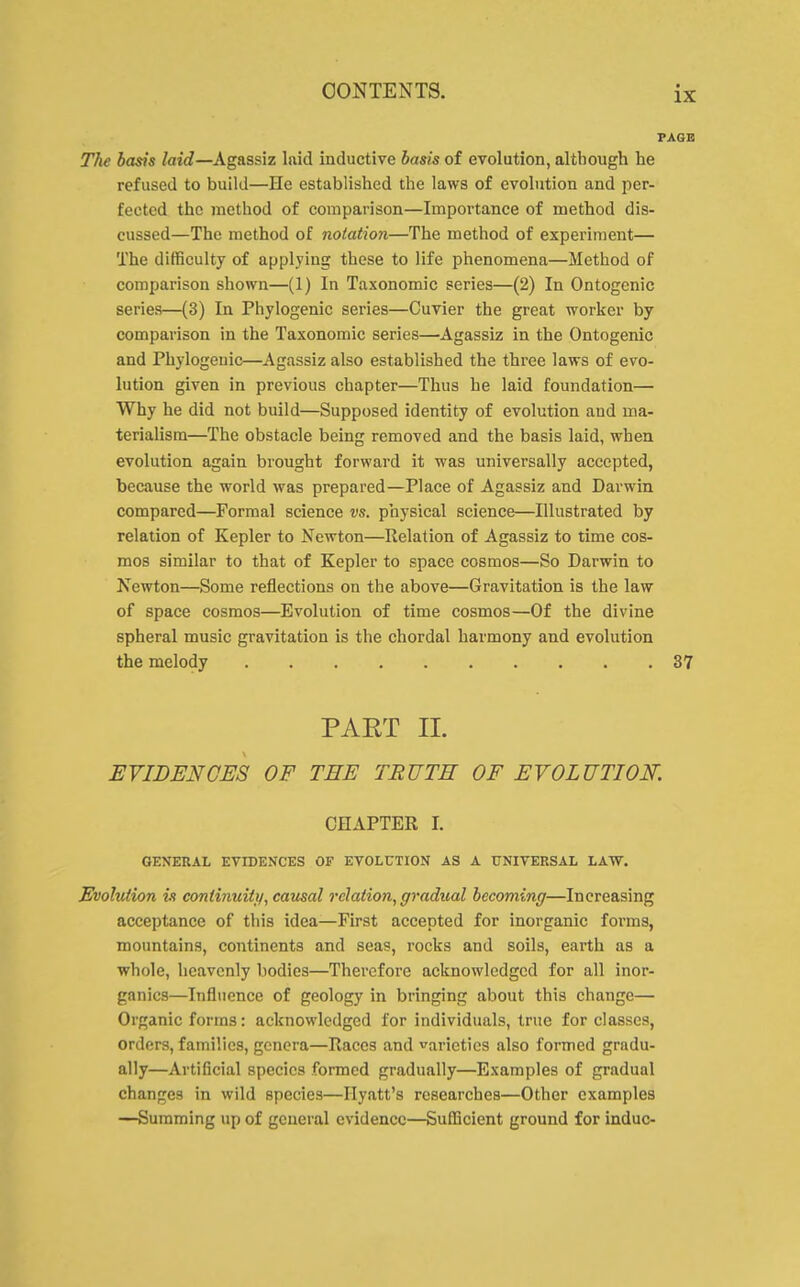 PAGE The basis laid—Agassiz laid inductive basis of evolution, although he refused to build—He established the laws of evolution and per- fected the method of comparison—Importance of method dis- cussed—The method of notation—The method of experiment— The difficulty of applying these to life phenomena—Method of comparison shown—(1) In Taxonomic series—(2) In Ontogcnic series—(3) In Phylogenic series—Cuvier the great worker by comparison in the Taxonomic series—Agassiz in the Ontogenic and Phylogenic—Agassiz also established the three laws of evo- lution given in previous chapter—Thus he laid foundation— Why he did not build—Supposed identity of evolution and ma- terialism—The obstacle being removed and the basis laid, when evolution again brought forward it was universally accepted, because the world was prepared—Place of Agassiz and Darwin compared—Formal science vs. physical science—Illustrated by relation of Kepler to Newton—Relation of Agassiz to time cos- mos similar to that of Kepler to space cosmos—So Darwin to Newton—Some reflections on the above—Gravitation is the law of space cosmos—Evolution of time cosmos—Of the divine spheral music gravitation is the chordal harmony and evolution the melody 37 PAET II. EVIDENCES OF THE TRUTH OF EVOLUTION. CHAPTER I. GENERAL EVIDENCES OF EVOLUTION AS A UNIVERSAL LAW. Evolution is continuity, causal relation, gradual becoming—Increasing acceptance of this idea—First accepted for inorganic forms, mountains, continents and seas, rocks and soils, earth as a whole, heavenly bodies—Therefore acknowledged for all inor- ganics—Influence of geology in bringing about this change— Organic forms: acknowledged for individuals, true for classes, orders, families, genera—Races and varieties also formed gradu- ally—Artificial species formed gradually—Examples of gradual changes in wild species—Hyatt's researches—Other examples —Summing up of general evidence—Suflicient ground for indue-