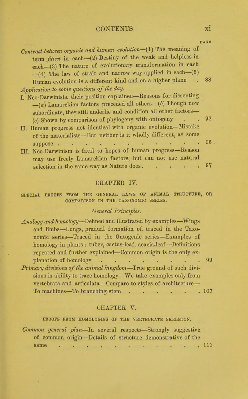 PAOB Contrast between organic and human evolution—{\) The meaning of term fittest in each—(2) Destiny of the weak and helpless in gach (3) The nature of evolutionary transformation in each —(4) The law of strait and narrow way applied in each—(5) Human evolution is a different Icind and on a higher plane . 88 Application to some questions of the day. I. Neo-Darwinists, their position explained—Reasons for dissenting —[a) Lamarckian factors preceded all others—(6) Though now subordinate, they still underlie and condition all other factors— (c) Shown by comparison of phylogeny with ontogeny . . 92 II. Human progress not identical with organic evolution—Mistake of the materialists—But neither is it wholly different, as some suppose ...... 96 HI. Neo-Darwinism is fatal to hopes of human progress—Reason may use freely Lamarckian factors, but can not use natural selection in the same way as Nature does 9Y CHAPTER IV. SPECIAL PROOFS FROM THE GENERAL LAWS OF ANIMAL STRUCTURE, OR COMPARISON IN THE TAXONOMIC SERIES. General Principles. Analogy and homology—Defined and illustrated by examples—^Wings and limbs—Lungs, gradual formation of, traced in the Taxo- nomic series—Traced in the Ontogenic series—Examples of homology in plants : tuber, cactus-leaf, acacia-leaf—Definitions repeated and further explained—Common origin is the only ex- planation of homology 99 Primary divisions of the animal kingdom—True ground of such divi- sions is ability to trace homology—We take examples only from vertebrata and articulata—Compare to styles of architecture— To machines—To branching stem lOT CHAPTER V. PROOFS FROM HOMOLOGIES OF THE VERTEBRATE SKELETON. Common general plan—In several respects—Strongly suggestive of common origin—Details of structure demonstrative of the same Ill