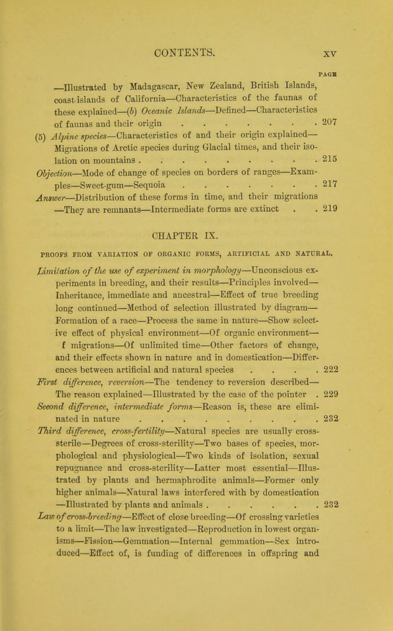 ^Illustrated by Madagascar, New Zealand, British Islands, coast-islands of California—Characteristics of the faunas of these explained—(b) Oceanic Islands—Defined—Characteristics of faunas and their origin 207 (5) Alpine species—Characteristics of and their origin explained— Migrations of Arctic species during Glacial times, and their iso- lation on mountains . . . . . . • • .215 Objection—Mode of change of species on borders of ranges—Exam- ples—Sweet-gum—Sequoia 217 Answer—Distribution of these forms in time, and their migrations —^They are remnants—Intermediate forms are extinct . . 219 CHAPTER IX. PROOFS FROM VARIATION OF ORGANIC FORMS, ARTIFICIAL AND NATURAL. [jimilation of tlie use of expei-iment in morphology—Unconscious ex- periments in breeding, and their results—Principles involved— Inheritance, immediate and ancestral—Effect of true breeding long continued—Method of selection illustrated by diagram— Formation of a race—Process the same in nature—Show select- ive effect of physical environment—Of organic environment— f migrations—Of unlimited time—Other factors of change, and their effects shown in nature and in domestication—Differ- ences between artificial and natural species .... 222 First difference, reversion—The tendency to reversion desciibed— The reason explained—Illustrated by the case of the pointer . 229 Second difference, inte^-mediate forms—Reason is, these are elimi- nated in nature 232 Third difference, cross-fertility—Natural species are usually cross- sterile—Degrees of cross-sterility—Two bases of species, mor- phological and physiological—Two kinds of isolation, sexual repugnance and cross-sterility—Latter most essential—Illus- trated by plants and hermaphrodite animals—Former only higher animals—Natural laws interfered with by domestication —Illustrated by plants and animals 232 Law of cross-hried'ing—Effect of close breeding—Of crossing varieties to a limit—The law investigated—Reproduction in lowest organ- isms—Fission—Gemmation—Internal gemmation—Sex intro- duced—^Effect of, is funding of differences in offspring and