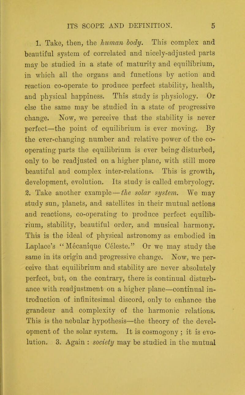 1. Take, then, the Jmman lody. This complex and beautiful system of correlated and nicely-adjusted parts may be studied in a state of maturity and equilibrium, in which all the organs and functions by action and reaction co-operate to produce perfect stability, health, and physical happiness. This study is physiology. Or else the same may be studied in a state of progressive change. Now, we perceive that the stability is never perfect—the point of equilibrium is ever moving. By the ever-changing number and relative power of the co- operating parts the equilibrium is ever being disturbed, only to be readjusted on a higher plane, with still more beautiful and complex inter-relations. This is growth, development, evolution. Its study is called embryology. 2. Take another example—the solar system. We may study sun, planets, and satellites in their mutual actions and reactions, co-operating to produce perfect equilib- rium, stability, beautiful order, and musical harmony. This is the ideal of physical astronomy as embodied in Laplace's Mecanique Celeste. Or we may study the same in its origin and progressive change. Now, we per- ceive that equilibrium and stability are never absohitely perfect, but, on the contrary, there is continual disturb- ance with readjustment on a higher plane—continual in- troduction of infinitesimal discord, only to enhance the grandeur and complexity of the harmonic relations. This is the nebular hypothesis—the theory of the devel- opment of the solar system. It is cosmogony ; it is evo- lution. 3. Again : society may be studied in the mutual