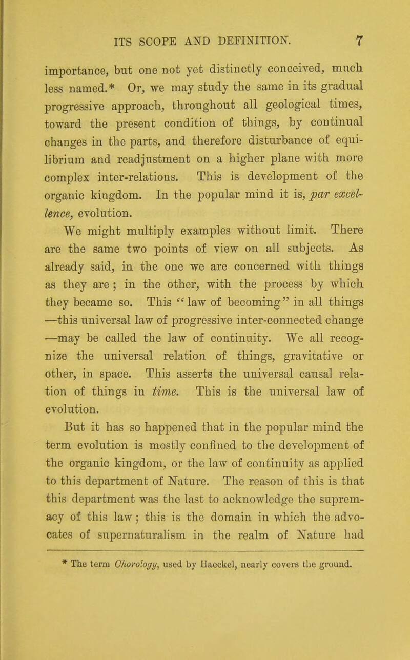 importance, but one not yet distinctly conceived, much less named,* Or, we may study the same in its gradual progressive approach, throughout all geological times, toward the present condition of things, by continual changes in the parts, and therefore disturbance of equi- librium and readjustment on a higher plane with more complex inter-relations. This is development of the organic kingdom. In the popular mind it is, par excel- lence, evolution. We might multiply examples without limit. There are the same two points of view on all subjects. As already said, in the one we are concerned with things as they are ; in the other, with the process by which they became so. This ''law of becoming in all things —this universal law of progressive inter-connected change —may be called the law of continuity. We all recog- nize the universal relation of things, gravitative or other, in space. This asserts the universal causal rela- tion of things in time. This is the universal law of evolution. But it has so happened that in the popular mind the term evolution is mostly confined to the development of the organic kingdom, or the law of continuity as applied to this department of Nature. The reason of this is that this department was the last to acknowledge the suprem- acy of this law; this is the domain in which the advo- cates of snpcrnaturalism in the realm of Nature had The term Clwrology, used by Uaeckel, nearly covers the ground.