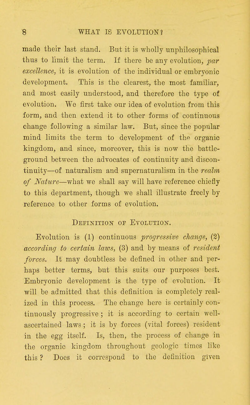 made their last stand. But it is wholly unphilosophical thus to limit the term. If there be any evolution, par excellence, it is evolution of the individual or embrvonic development. This is the clearest, the most familiar, and most easily understood, and therefore the type of evolution. We first take our idea of evolution from this form, and then extend it to other forms of continuous change following a similar law. But, since the popular mind limits the term to development of th^ organic kingdom, and since, moreover, this is now the battle- ground between the advocates of continuity and discon- tinuity—of naturalism and supernaturalism in the realm of Nature—what we shall say will have reference chiefly to this department, though we shall illustrate freely by reference to other forms of evolution. Definitioit of EV0LUTI0]Sr. Evolution is (1) continuous progressive change, (2) according to certain laws, (3) and by means of resident forces. It may doubtless be defined in other and per- haps better terms, but this suits our purposes best. Embryonic development is the type of evolution. It will be admitted that this definition is completely real- ized in this process. The change here is certainly con- tinuously progressive; it is according to certain well- ascertained laws; it is by forces (vital forces) resident in the egg itself. Is, then, the process of change in the organic kingdom throughout geologic times like this ? Does it correspond to the definition given