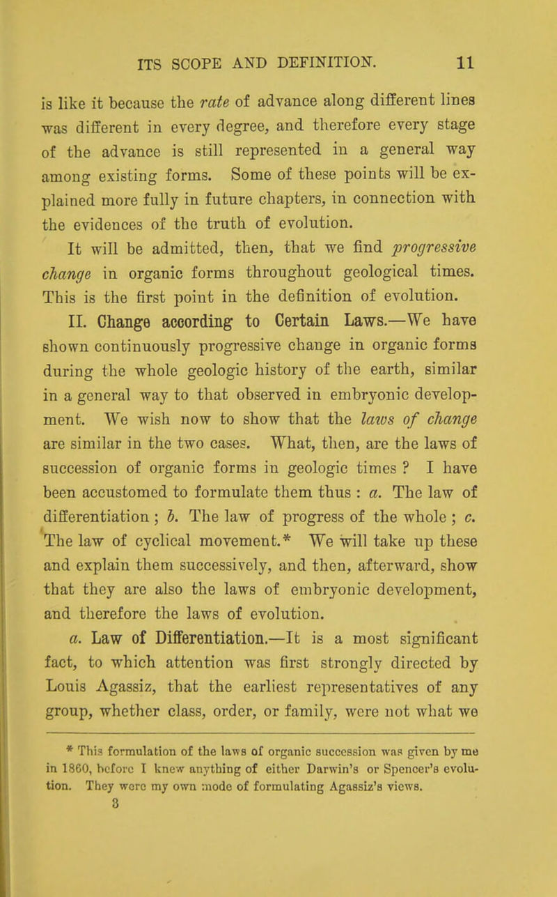 is like it because the rate of advance along different lines was different in every degree, and therefore every stage of the advance is still represented in a general way among existing forms. Some of these points will be ex- plained more fully in future chapters, in connection with the evidences of the truth of evolution. It will be admitted, then, that we find progressive change in organic forms throughout geological times. This is the first point in the definition of evolution. II. Change according to Certain Laws.—We have shown continuously progressive change in organic forms during the whole geologic history of the earth, similar in a general way to that observed in embryonic develop- ment. We wish now to show that the laws of change are similar in the two cases. What, then, are the laws of succession of organic forms in geologic times ? I have been accustomed to formulate them thus : a. The law of differentiation; h. The law of progress of the whole ; c. The law of cyclical movement.* We will take up these and explain them successively, and then, afterward, show that they are also the laws of embryonic development, and therefore the laws of evolution. a. Law of Differentiation.—It is a most significant fact, to which attention was first strongly directed by Louis Agassiz, that the earliest representatives of any group, whether class, order, or family, were not what we * This formulation of the laws of organic succession was giTCn by me in 1860, before I knew anything of either Darwin's or Spencer's evolu- tion. They were my own mode of formulating Agassiz's views. 8