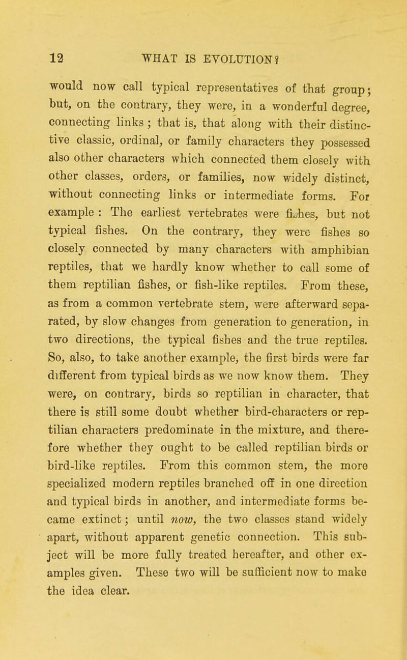 would now call typical representatives of that group; but, on the contrary, they were, in a wonderful degree, connecting links; that is, that along with their distinc- tive classic, ordinal, or family characters they possessed also other characters which connected them closely with other classes, orders, or families, now widely distinct, without connecting links or intermediate forms. For example : The earliest vertebrates were fishes, but not typical fishes. On the contrary, they were- fishes so closely connected by many characters with amphibian reptiles, that we hardly know whether to call some of them reptilian fishes, or fish-like reptiles. From these, as from a common vertebrate stem, were afterward sepa- rated, by slow changes from generation to generation, in two directions, the typical fishes and the true reptiles. So, also, to take another example, the first birds were far different from typical birds as we now know them. They were, on contrary, birds so reptilian in character, that there is still some doubt whether bird-characters or rep- tilian characters predominate in the mixture, and there- fore whether they ought to be called reptilian birds or bird-like reptiles. From this common stem, the more specialized modern reptiles branched off in one direction and typical birds in another, and intermediate forms be- came extinct; until now, the two classes stand widely apart, without apparent genetic connection. This sub- ject will be more fully treated hereafter, and other ex- amples given. These two will be sulficient now to make the idea clear.