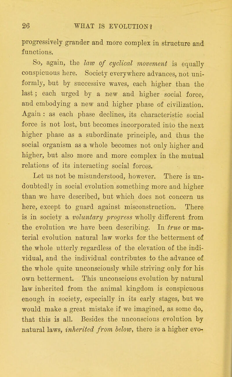 progressively grander and more complex in structure and functions. So, again, the law of cyclical movement is equally conspicuous here. Society everywhere advances, not uni- formly, but by successive waves, each higher than the last; each urged by a new and higher social force, and embodying a new and higher phase of civilization. Again : as each phase declines, its characteristic social force is not lost, but becomes incorporated into the next higher phase as a subordinate principle, and thus the social organism as a whole becomes not only higher and higher, but also more and more complex in the mutual relations of its interacting social forces. Let us not be misunderstood, however. There is un- doubtedly in social evolution something more and higher than we have described, but which does not concern us here, except to guard against misconstruction. There is in society a voluntary progress wholly different from the evolution we have been describing. In true or ma- terial evolution natural law works for the betterment of the whole utterly regardless of the elevation of the indi- vidual, and the individual contributes to the advance of the whole quite unconsciously while striving only for his own betterment. This unconscious evolution by natural law inherited from the animal kingdom is conspicuous enough in society, especially in its early stages, but we would make a gi-eat mistake if we imagined, as some do, that this is all. Besides the unconscious evolution by natural laws, inherited from below, there is a higher evo-