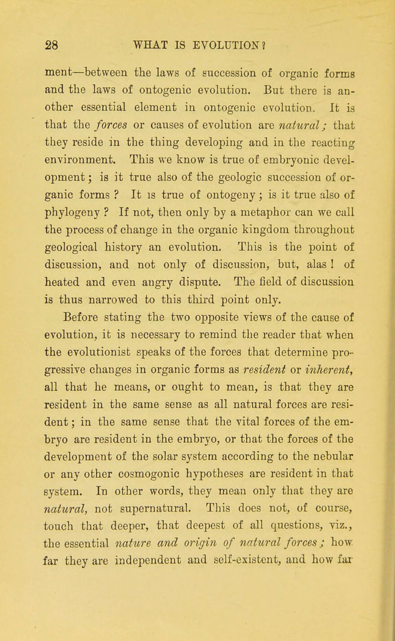 ment—between the laws of succession of organic forms and the laws of ontogenic evolution. But there is an- other essential element in ontogenic evolution. It is that the forces or causes of evolution are natural; that they reside in the thing developing and in the reacting environment. This we know is true of embryonic devel- opment J is it true also of the geologic succession of or- ganic forms ? It IS true of ontogeny; is it true also of phylogeny ? If not, then only by a metaphor can we call the process of change in the organic kingdom throughout geological history an evolution. This is the point of discussion, and not only of discussion, but, alas ! of heated and even angry dispute. The field of discussion is thus narrowed to this third point only. Before stating the two opposite views of the cause of evolution, it is necessary to remind the reader that when the evolutionist speaks of the forces that determine pro- gressive changes in organic forms as resident or inherent, all that he means, or ought to mean, is that they are resident in the same sense as all natural forces are resi- dent ; in the same sense that the vital forces of the em- bryo are resident in the embryo, or that the forces of the development of the solar system according to the nebular or any other cosmogonic hypotheses are resident in that system. In other words, they mean only that they are natural, not supernatural. This does not, of course, touch that deeper, that deepest of all questions, viz., the essential nature and origin of natural forces; how far they are independent and self-existcnt, and how far