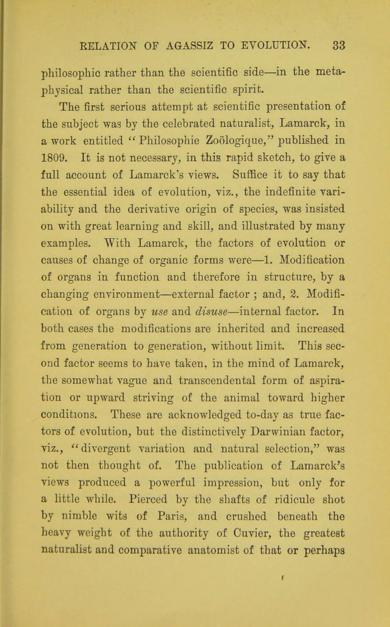 philosophic rather than the scientific side—^in the meta- physical rather than the scientific spirit. The first serious attempt at scientific presentation of the subject was by the celebrated naturalist, Lamarck, in a work entitled  Philosophic Zoologique, published in 1809. It is not necessary, in this rapid sketch, to give a full account of Lamarck's views. Suffice it to say that the essential idea of evolution, viz., the indefinite vari- ability and the derivative origin of species, was insisted on with great learning and skill, and illustrated by many examples. With Lamarck, the factors of evolution or causes of change of organic forms were—1. Modification of organs in function and therefore in structure, by a changing environment—external factor ; and, 2. Modifi- cation of organs by use and disuse—internal factor. In both cases the modifications are inherited and increased from generation to generation, without limit. This sec- ond factor seems to have taken, in the mind of Lamarck, the somewhat vague and transcendental form of aspira- tion or upward striving of the animal toward higher conditions. These are acknowledged to-day as true fac- tors of evolution, but the distinctively Darwinian factor, viz., divergent variation and natural selection, was not then thought of. The publication of Lamarck's views produced a powerful impression, but only for a little while. Pierced by the shafts of ridicule shot by nimble wits of Paris, and crushed beneath the heavy weight of the authority of Cuvier, the greatest naturalist and comparative anatomist of that or perhaps