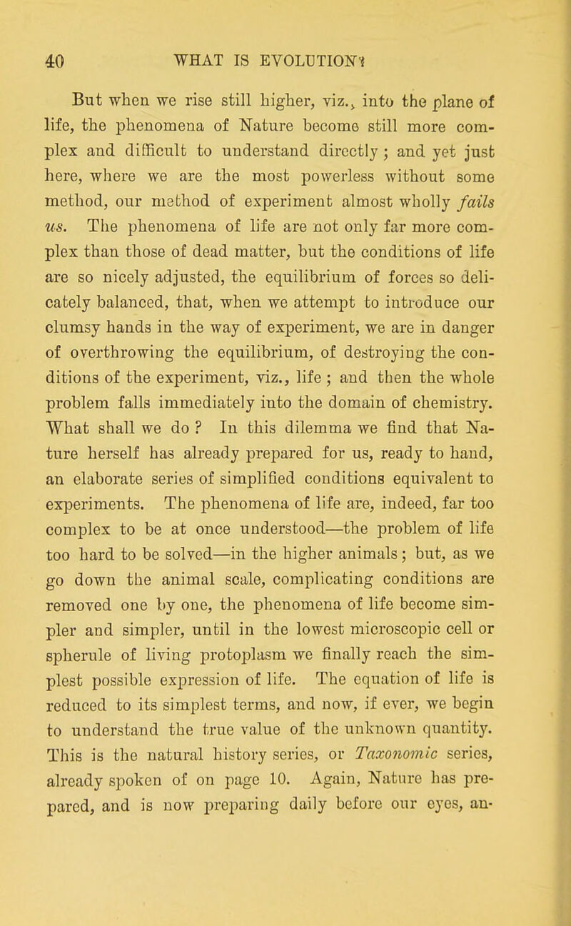 But when we rise still higher, viz.^ into the plane of life, the phenomena of Nature become still more com- plex and difficult to understand directly; and yet just here, where we are the most powerless without some method, our method of experiment almost wholly fails us. The phenomena of life are not only far more com- plex than those of dead matter, but the conditions of life are so nicely adjusted, the equilibrium of forces so deli- cately balanced, that, when we attempt to introduce our clumsy hands in the way of experiment, we are in danger of overthrowing the equilibrium, of destroying the con- ditions of the experiment, yiz., life ; and then the whole problem falls immediately into the domain of chemistry. What shall we do ? In this dilemma we find that Na- ture herself has already prepared for us, ready to hand, an elaborate series of simplified conditions equivalent to experiments. The phenomena of life are, indeed, far too complex to be at once understood—the problem of life too hard to be solved—in the higher animals; but, as we go down the animal scale, complicating conditions are removed one by one, the phenomena of life become sim- pler and simpler, until in the lowest microscopic cell or spherule of living protoplasm we finally reach the sim- plest possible expression of life. The equation of life is reduced to its simplest terms, and now, if ever, we begin to understand the true value of the unknown quantity. This is the natural history series, or Taxonomic series, already spoken of on page 10. Again, Nature has pre- pared, and is now preparing daily before our eyes, an-