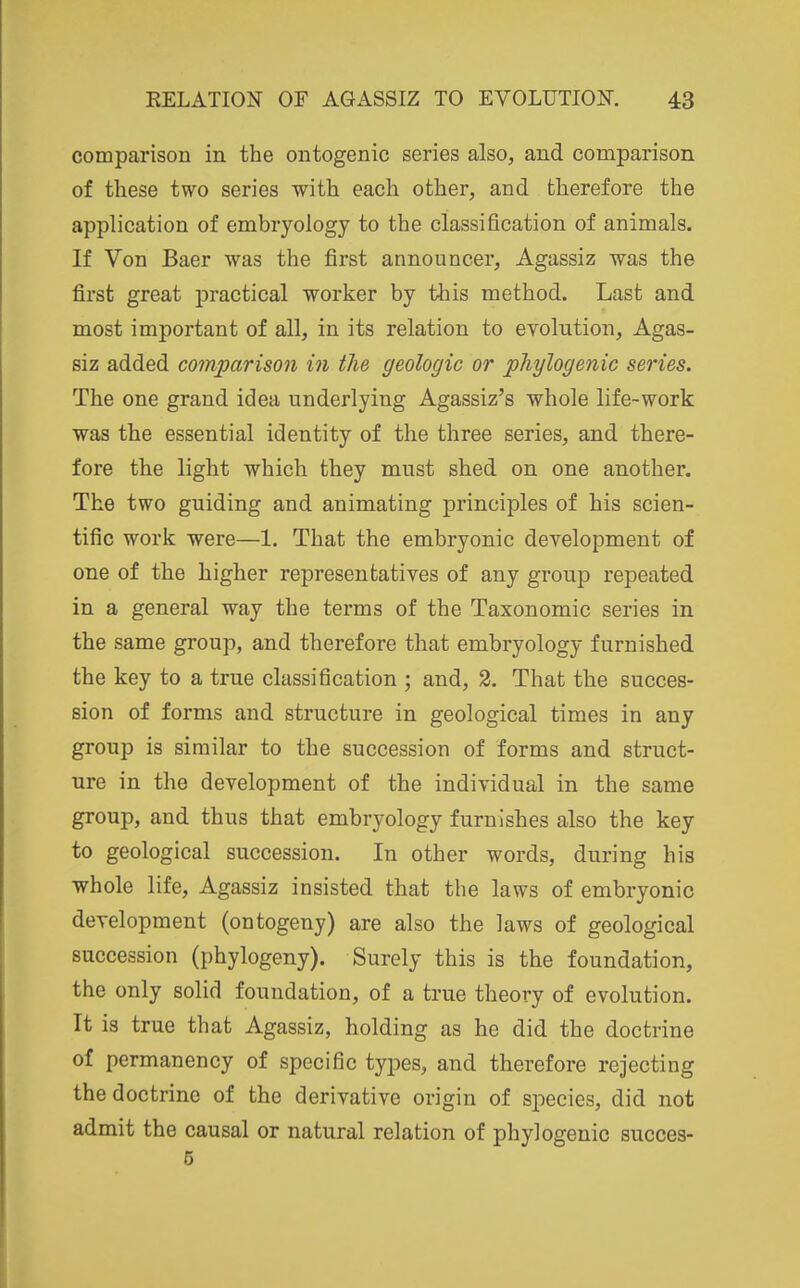 comparison in the ontogenic series also, and comparison of these two series with each other, and therefore the application of embryology to the classification of animals. If Von Baer was the first announcer, Agassiz was the first great practical worker by this method. Last and most important of all, in its relation to evolution, Agas- siz added co7nparison in the geologic or pTiylogenic series. The one grand idea underlying Agassiz's whole life-work was the essential identity of the three series, and there- fore the light which they must shed on one another. The two guiding and animating principles of his scien- tific work were—1. That the embryonic development of one of the higher representatives of any group repeated in a general way the terms of the Taxonomic series in the same group, and therefore that embryology furnished the key to a true classification ; and, 2. That the succes- sion of forms and structure in geological times in any group is similar to the succession of forms and struct- ure in the development of the individual in the same group, and thus that embryology furnishes also the key to geological succession. In other words, during his whole life, Agassiz insisted that the laws of embryonic development (ontogeny) are also the laws of geological succession (phylogeny). Surely this is the foundation, the only solid foundation, of a true theory of evolution. It is true that Agassiz, holding as he did the doctrine of permanency of specific types, and therefore rejecting the doctrine of the derivative origin of species, did not admit the causal or natural relation of phylogenic succes- 6