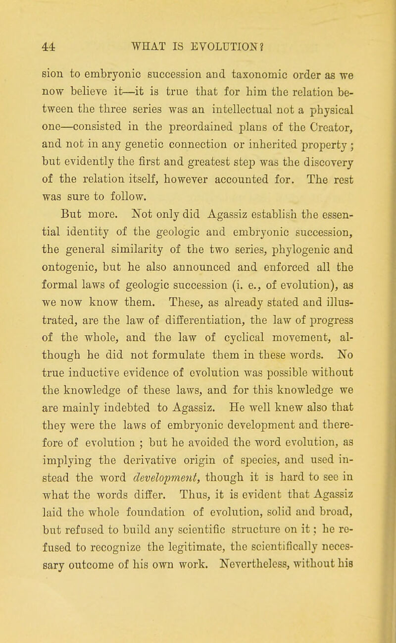 sion to embryonic succession and taxonomic order as ■we now believe it—it is true that for him the relation be- tween the three series was an intellectual not a physical one—consisted in the preordained plans of the Creator, and not in any genetic connection or inherited property ; but evidently the first and greatest step was the discovery of the relation itself, however accounted for. The rest was sure to follow. But more. Not only did Agassiz establish the essen- tial identity of the geologic and embryonic succession, the general similarity of the two series, phylogenic and ontogenic, but he also announced and enforced all the formal laws of geologic succession (i. e., of evolution), as we now know them. These, as already stated and illus- trated, are the law of differentiation, the law of progress of the whole, and the law of cyclical movement, al- though he did not formulate them in these words. No true inductive evidence of evolution was possible without the knowledge of these laws, and for this knowledge we are mainly indebted to Agassiz. He well knew also that they were the laws of embryonic development and there- fore of evolution ; but he avoided the word evolution, as implying the derivative origin of species, and used in- stead the word development, though it is hard to see in what the words differ. Thus, it is evident that Agassiz laid the whole foundation of evolution, solid and broad, but refused to build any scientific structure on it; be re- fused to recognize the legitimate, the scientifically neces- sary outcome of his own work. Nevertheless, without his