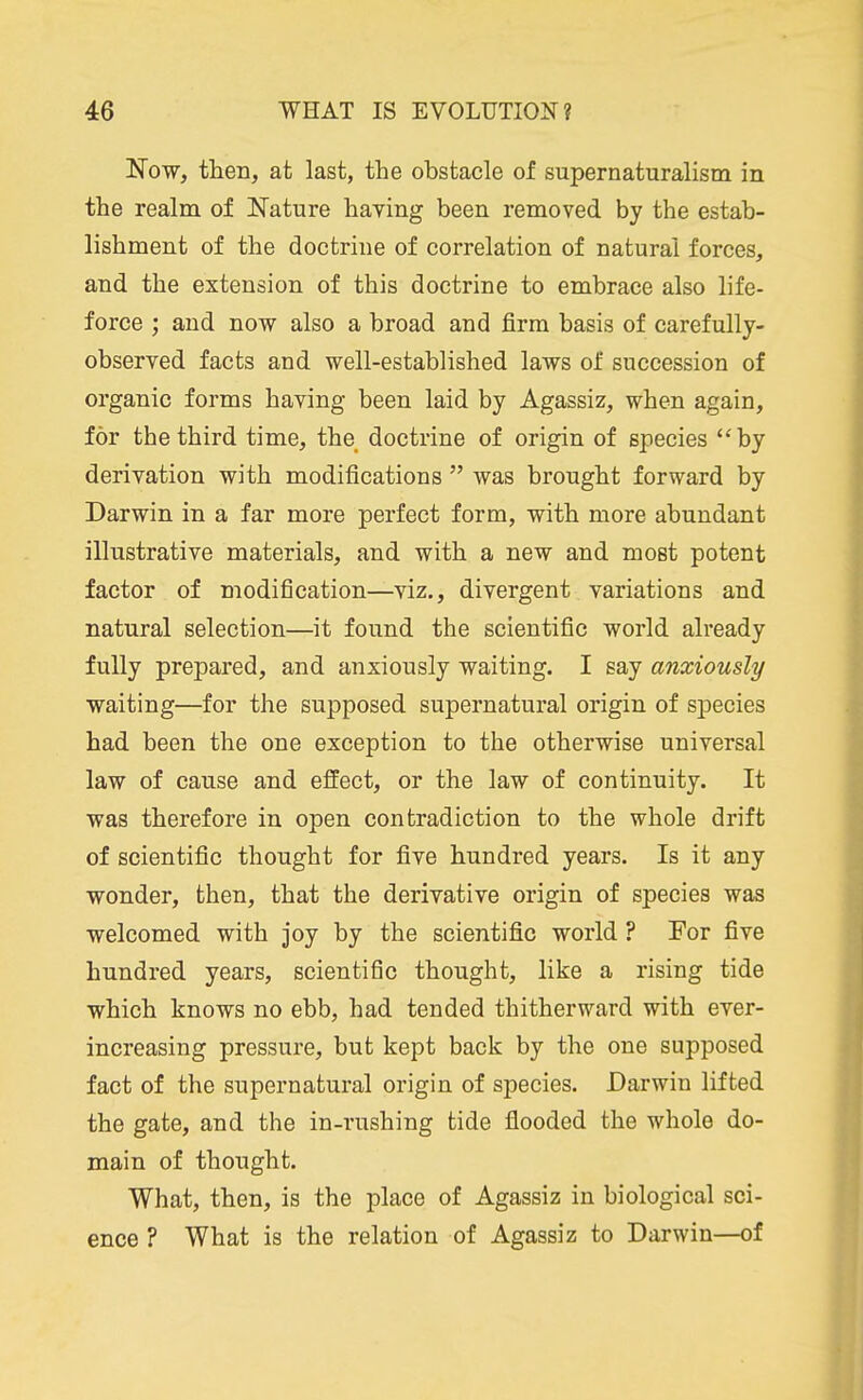 Now, then, at last, the obstacle of supernaturalism in the realm of Nature haying been removed by the estab- lishment of the doctrine of correlation of natural forces, and the extension of this doctrine to embrace also life- force ; and now also a broad and firm basis of carefully- observed facts and well-established laws of succession of organic forms having been laid by Agassiz, when again, for the third time, the doctrine of origin of species by derivation with modifications  was brought forward by Darwin in a far more perfect form, with more abundant illustrative materials, and with a new and most potent factor of modification—viz., divergent variations and natural selection—it found the scientific world already fully prepared, and anxiously waiting. I say anxiously waiting—for the supposed supernatural origin of species had been the one exception to the otherwise universal law of cause and effect, or the law of continuity. It was therefore in open contradiction to the whole drift of scientific thought for five hundred years. Is it any wonder, then, that the derivative origin of species was welcomed with joy by the scientific world ? For five hundred years, scientific thought, like a rising tide which knows no ebb, had tended thitherward with ever- increasing pressure, but kept back by the one supposed fact of the supernatural origin of species. Darwin lifted the gate, and the in-rushing tide flooded the whole do- main of thought. What, then, is the place of Agassiz in biological sci- ence ? What is the relation of Agassiz to Darwin—of