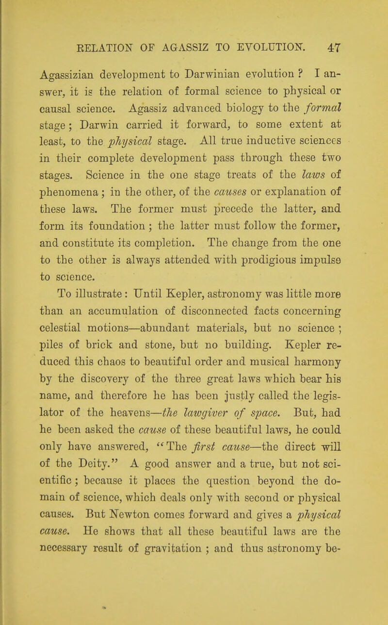 Agassizian development to Darwinian evolution ? I an- swer, it is the relation of formal science to physical or causal science. Agassiz advanced biology to the formal stage; Darwin carried it forward, to some extent at least, to the physical stage. All true inductive sciences in their complete development pass through these two stages. Science in the one stage treats of the laws of phenomena; in the other, of the causes or explanation of these laws. The former must precede the latter, and form its foundation ; the latter must follow the former, and constitute its completion. The change from the one to the other is always attended with prodigious impulse to science. To illustrate : Until Kepler, astronomy was little more than an accumulation of disconnected facts concerning celestial motions—abundant materials, but no science ; piles of brick and stone, but no building. Kepler re- duced this chaos to beautiful order and musical harmony by the discovery of the three great laws which bear his name, and therefore he has been justly called the legis- lator of the heavens—the lawgiver of space. But, had he been asked the cause of these beautiful laws, he could only have answered, *'The first cause—the direct will of the Deity. A good answer and a true, but not sci- entific ; because it places the question beyond the do- main of science, which deals only with second or physical causes. But Newton comes forward and gives a physical cause. He shows that all these beautiful laws are the necessary result of gravitation ; and thus astronomy be-