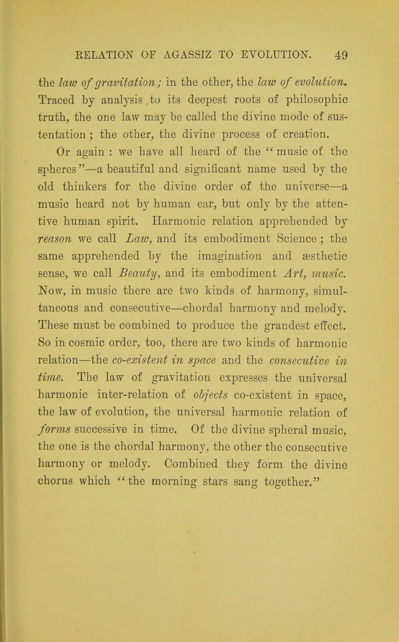 the law of gravitation; in the other, the law of evolution^ Traced by analysis .to its deepest roots of philosophic truth, the one law may be called the divine mode of sus- tentation ; the other, the divine process of creation. Or again : we have all heard of the  music of the spheres —a beautiful and significant name used by the old thinkers for the divine order of the universe—a music heard not by human ear, but only by the atten- tive human spirit. Harmonic relation apprehended by reason we call Laiu, and its embodiment Science; the same apprehended by the imagination and sesthetic sense, we call Beauty, and its embodiment Art, music. Now, in music there are two kinds of harmony, simul- taneous and consecutive—chordal harmony and melody. These must be combined to produce the grandest effect. So in cosmic order, too, there are two kinds of harmonic relation—the co-existent in space and the consecutive in time. The law of gravitation expresses the universal harmonic inter-relation of objects co-existent in space, the law of evolution, the universal harmonic relation of forms successive in time. Of the divine spheral music, the one is the chordal harmony, the other the consecutive harmony or melody. Combined they form the divine chorus which ''the morning stars sang together.