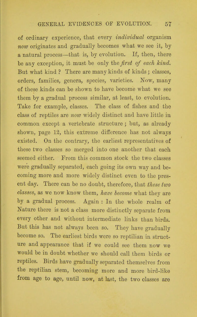 of ordinary experience, that every individual organism now originates and gradually becomes what we see it, by a natural process—that is, by evolution. If, then, there be any exception, it must be only the first of each hind. But what kind ? There are many kinds of kinds ; classes, orders, families, genera, species, varieties. Now, many of these kinds can be shown to have become what we see them by a gradual process similar, at least, to evolution. Take for example, classes. The class of fishes and the class of reptiles are noiv widely distinct and have little in common except a vertebrate structure ; but, as already shown, page 12, this extreme difference has not always existed. On the contrary, the earliest representatives of these two classes so merged into one another that each seemed either. From this common stock the two classes were gradually separated, each going its own way and be- coming more and more widely distinct even to the pres- ent day. There can be no doubt, therefore, that these two classes, as we now know them, have become what they are by a gi-adual process. Again : In the whole realm of Nature there is not a class more distinctly separate from every other and without intermediate links than birds. But this has not always been so. They have gradually become so. The earliest birds were so reptilian in struct- ure and appearance that if we could see them now we would be in doubt whether we should call them birds or reptiles. Birds have gradually separated themselves from the reptilian stem, becoming more and more bird-like from age to age, until now, at last, the two classes are