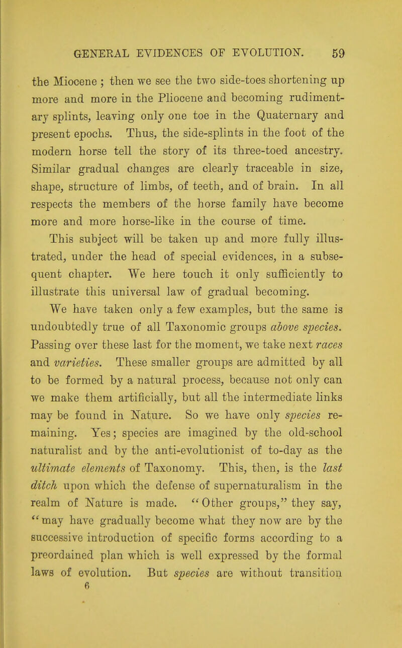 the Miocene ; then we see the two side-toes shortening up more and more in the Pliocene and becoming rudiment- ary splints, leaving only one toe in the Quaternary and present epochs. Thus, the side-splints in the foot of the modern horse tell the story of its three-toed ancestry. Similar gradual changes are clearly traceable in size, shape, structure of limbs, of teeth, and of brain. In all respects the members of the horse family have become more and more horse-like in the course of time. This subject will be taken up and more fully illus- trated, under the head of special evidences, in a subse- quent chapter. We here touch it only sufiBciently to illustrate this universal law of gradual becoming. We have taken only a few examples, but the same is undoubtedly true of all Taxonomic groups above species. Passing over these last for the moment, we take next races and varieties. These smaller groups are admitted by all to be formed by a natural process, because not only can we make them artificially, but all the intermediate links may be found in Nature. So we have only species re- maining. Yes; species are imagined, by the old-school naturalist and by the anti-evolutionist of to-day as the ultimate elements of Taxonomy. This, then, is the last ditch upon which the defense of supernaturalism in the realm of Nature is made. Other groups, they say,  may have gradually become what they now are by the successive introduction of specific forms according to a preordained plan which is well expressed by the formal laws of evolution. But species are without transition 6