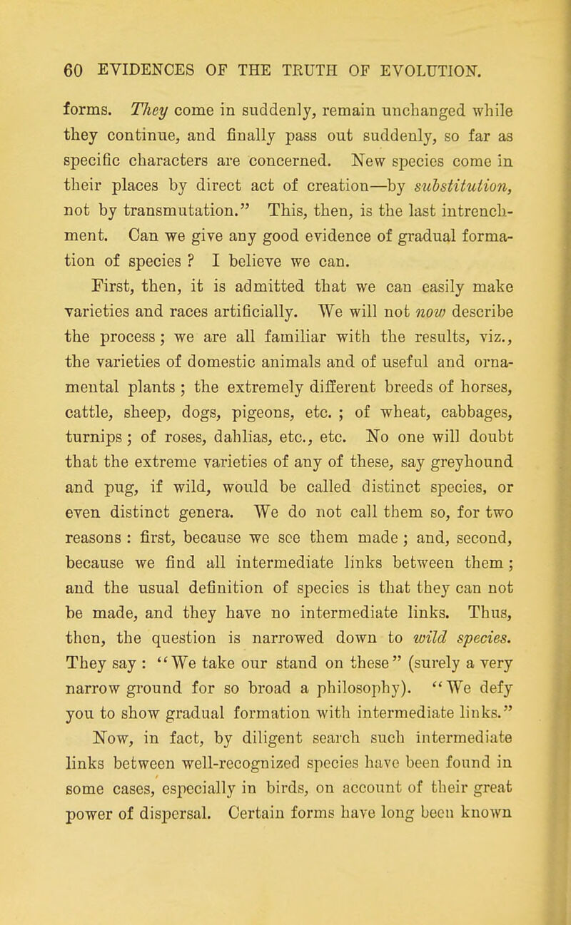 forms. Tliey come in suddenly, remain unchanged while they continue, and finally pass out suddenly, so far as specific characters are concerned. New species come in their places by direct act of creation—by substitution, not by transmutation. This, then, is the last intrench- ment. Can we give any good evidence of gradual forma- tion of species ? I believe we can. First, then, it is admitted that we can easily make varieties and races artificially. We will not now describe the process; we are all familiar with the results, viz., the varieties of domestic animals and of useful and orna- mental plants ; the extremely different breeds of horses, cattle, sheep, dogs, pigeons, etc. ; of wheat, cabbages, turnips; of roses, dahlias, etc., etc. No one will doubt that the extreme varieties of any of these, say greyhound and pug, if wild, would be called distinct species, or even distinct genera. We do not call them so, for two reasons : first, because we see them made; and, second, because we find all intermediate links between them; and the usual definition of species is that they can not be made, and they have no intermediate links. Thus, then, the question is narrowed down to wild species. They say : ''We take our stand on these (surely a very narrow ground for so broad a philosophy).  We defy you to show gradual formation with intermediate links. Now, in fact, by diligent search such intermediate links between well-recognized species have been found in some cases, especially in birds, on account of their great power of dispersal. Certain forms have long been known