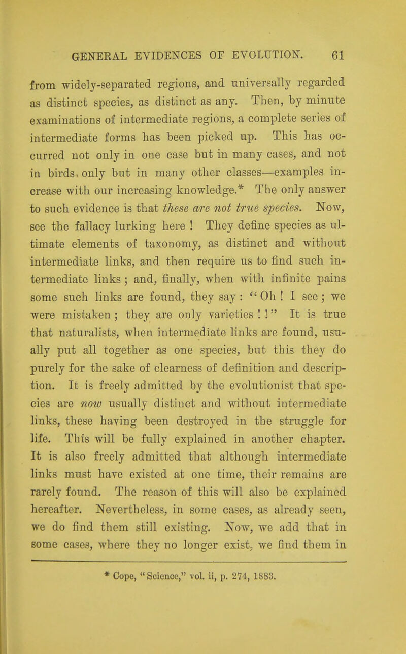 from widely-separated regions, and universally regarded as distinct species, as distinct as any. Then, by minute examinations of intermediate regions, a complete series of intermediate forms has been picked up. This has oc- curred not only in one case but in many cases, and not in birds, only but in many other classes—examples in- crease with our increasing knowledge.* The only answer to such, evidence is that these are not true species. Now, see the fallacy lurking here ! They define species as ul- timate elements of taxonomy, as distinct and without intermediate links, and then require us to find such in- termediate links ; and, finally, when with infinite pains some such links are found, they say :  Oh ! I see; we were mistaken; they are only varieties ! ! It is true that naturalists, when intermediate links are found, usu- ally put all together as one species, but this they do purely for the sake of clearness of definition and descrip- tion. It is freely admitted by the evolutionist that spe- cies are now usually distinct and without intermediate links, these having been destroyed in the struggle for life. This will be fully explained in another chapter. It is also freely admitted that although intermediate links must have existed at one time, their remains are rarely found. The reason of this will also be explained hereafter. Nevertheless, in some cases, as already seen, we do find them still existing. Now, we add that in some cases, where they no longer exist, we find them in * Cope,  Science, vol. ii, p. 274, 1883.