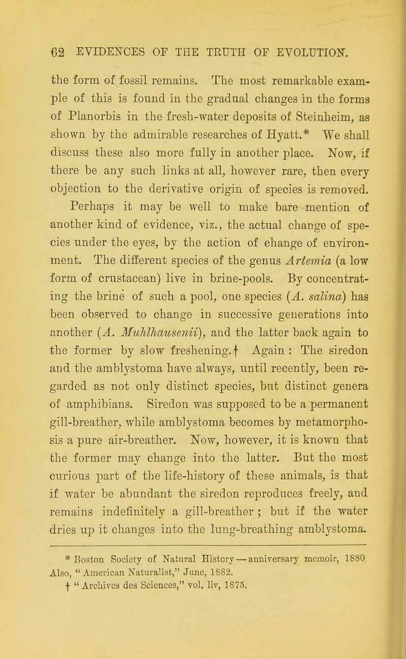 the form of fossil remains. The most remarkable exam- ple of this is found in the gradual changes in the forms of Planorbis in the fresh-water deposits of Steinheim, as shown by the admirable researches of Hyatt.* We shall discuss these also more fully in another place. Now, if there be any such links at all, however rare, then every objection to the derivative origin of species is removed. Perhaps it may be well to make bare mention of another kind of evidence, viz., the actual change of spe- cies under the eyes, by the action of change of environ- ment. The different species of the genus Artemia (a low form of crustacean) live in brine-pools. By concentrat- ing the brine of such a pool, one species {A. salina) has been observed to change in successive generations into another [A. MuJilhausenii), and the latter back again to the former by slow freshening, f Again : The siredon and the arablystoma have always, until recently, been re- garded as not only distinct species, but distinct genera of amphibians. Siredon was supposed to be a permanent gill-breather, while amblystoma becomes by metamorpho- sis a pure air-breather. Now, however, it is known that the former may change into the latter. But the most curious part of the life-history of these animals, is that if water be abundant the siredon reproduces freely, and remains indefinitely a gill-breather; but if the water dries up it changes into the lung-breathing amblystoma. * Boston Society of Natural History — anniversary memoir, 1880. Also, American Naturalist, June, 1882. ■)•  Archives dos Sciences, vol. liv, 1875.